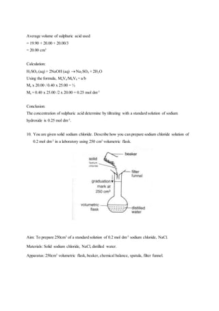 Average volume of sulphuric acid used
= 19.90 + 20.00 + 20.00/3
= 20.00 cm3
Calculation:
H2SO4 (aq) + 2NaOH (aq)  Na2SO4 + 2H2O
Using the formula, MaVa/MbVb = a/b
Ma x 20.00 / 0.40 x 25.00 = ½
Ma = 0.40 x 25.00 /2 x 20.00 = 0.25 mol dm-3
Conclusion:
The concentration of sulphuric acid determine by tiltrating with a standard solution of sodium
hydroxide is 0.25 mol dm-3
.
10. You are given solid sodium chloride. Describe how you can prepare sodium chloride solution of
0.2 mol dm-3
in a laboratory using 250 cm3
volumetric flask.
Aim: To prepare 250cm3
of a standard solution of 0.2 mol dm-3
sodium chloride, NaCl.
Materials: Solid sodium chloride, NaCl, distilled water.
Apparatus: 250cm3
volumetric flask, beaker, chemical balance, spatula, filter funnel.
 