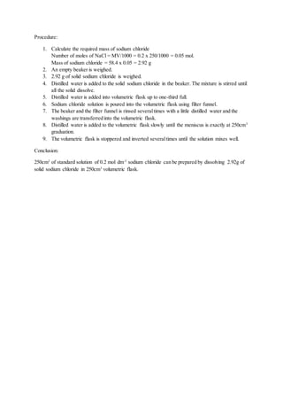Procedure:
1. Calculate the required mass of sodium chloride
Number of moles of NaCl = MV/1000 = 0.2 x 250/1000 = 0.05 mol.
Mass of sodium chloride = 58.4 x 0.05 = 2.92 g
2. An empty beaker is weighed.
3. 2.92 g of solid sodium chloride is weighed.
4. Distilled water is added to the solid sodium chloride in the beaker. The mixture is stirred until
all the solid dissolve.
5. Distilled water is added into volumetric flask up to one-third full.
6. Sodium chloride solution is poured into the volumetric flask using filter funnel.
7. The beaker and the filter funnel is rinsed severaltimes with a little distilled water and the
washings are transferred into the volumetric flask.
8. Distilled water is added to the volumetric flask slowly until the meniscus is exactly at 250cm3
graduation.
9. The volumetric flask is stoppered and inverted severaltimes until the solution mixes well.
Conclusion:
250cm3
of standard solution of 0.2 mol dm-3
sodium chloride can be prepared by dissolving 2.92g of
solid sodium chloride in 250cm3
volumetric flask.
 