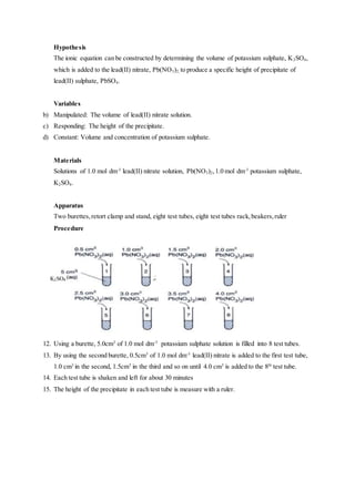 Hypothesis
The ionic equation can be constructed by determining the volume of potassium sulphate, K2SO4,
which is added to the lead(II) nitrate, Pb(NO3)2, to produce a specific height of precipitate of
lead(II) sulphate, PbSO4.
Variables
b) Manipulated: The volume of lead(II) nitrate solution.
c) Responding: The height of the precipitate.
d) Constant: Volume and concentration of potassium sulphate.
Materials
Solutions of 1.0 mol dm-3
lead(II) nitrate solution, Pb(NO3)2,1.0 mol dm-3
potassium sulphate,
K2SO4.
Apparatus
Two burettes,retort clamp and stand, eight test tubes, eight test tubes rack,beakers,ruler
Procedure
12. Using a burette, 5.0cm3
of 1.0 mol dm-3
potassium sulphate solution is filled into 8 test tubes.
13. By using the second burette, 0.5cm3
of 1.0 mol dm-3
lead(II) nitrate is added to the first test tube,
1.0 cm3
in the second, 1.5cm3
in the third and so on until 4.0 cm3
is added to the 8th
test tube.
14. Each test tube is shaken and left for about 30 minutes
15. The height of the precipitate in each test tube is measure with a ruler.
K2SO4
 