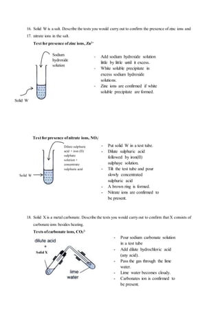 16. Solid W is a salt. Describe the tests you would carry out to confirm the presence of zinc ions and
17. nitrate ions in the salt.
Test for presence ofzinc ions, Zn2+
Test for presence ofnitrate ions, NO3
-
18. Solid X is a metal carbonate. Describe the tests you would carry out to confirm that X consists of
carbonate ions besides heating.
Tests ofcarbonate ions, CO3
2-
Sodium
hydroxide
solution
Solid W
- Add sodium hydroxide solution
little by little until it excess.
- White soluble precipitate in
excess sodium hydroxide
solutions.
- Zinc ions are confirmed if white
soluble precipitate are formed.
Dilute sulphuric
acid + iron (II)
sulphate
solution +
concentrate
sulphuric acid
Solid W
- Put solid W in a test tube.
- Dilute sulphuric acid
followed by iron(II)
sulphaye solution.
- Tilt the test tube and pour
slowly concentrated
sulphuric acid
- A brown ring is formed.
- Nitrate ions are confirmed to
be present.
- Pour sodium carbonate solution
in a test tube
- Add dilute hydrochloric acid
(any acid).
- Pass the gas through the lime
water.
- Lime water becomes cloudy.
- Carbonates ion is confirmed to
be present.
Solid X
 