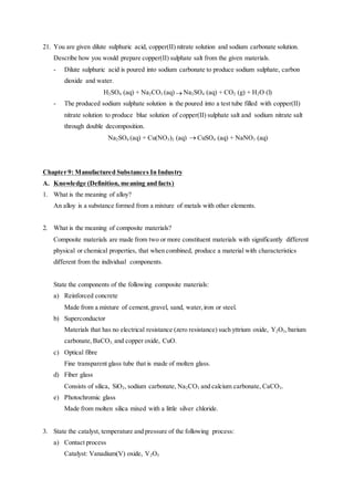 21. You are given dilute sulphuric acid, copper(II) nitrate solution and sodium carbonate solution.
Describe how you would prepare copper(II) sulphate salt from the given materials.
- Dilute sulphuric acid is poured into sodium carbonate to produce sodium sulphate, carbon
dioxide and water.
H2SO4 (aq) + Na2CO3 (aq) Na2SO4 (aq) + CO2 (g) + H2O (l)
- The produced sodium sulphate solution is the poured into a test tube filled with copper(II)
nitrate solution to produce blue solution of copper(II) sulphate salt and sodium nitrate salt
through double decomposition.
Na2SO4 (aq) + Cu(NO3)2 (aq)  CuSO4 (aq) + NaNO3 (aq)
Chapter 9: Manufactured Substances In Industry
A. Knowledge (Definition, meaning and facts)
1. What is the meaning of alloy?
An alloy is a substance formed from a mixture of metals with other elements.
2. What is the meaning of composite materials?
Composite materials are made from two or more constituent materials with significantly different
physical or chemical properties, that when combined, produce a material with characteristics
different from the individual components.
State the components of the following composite materials:
a) Reinforced concrete
Made from a mixture of cement,gravel, sand, water,iron or steel.
b) Superconductor
Materials that has no electrical resistance (zero resistance) such yttrium oxide, Y2O3, barium
carbonate, BaCO3, and copper oxide, CuO.
c) Optical fibre
Fine transparent glass tube that is made of molten glass.
d) Fiber glass
Consists of silica, SiO2, sodium carbonate, Na2CO3 and calcium carbonate, CaCO3.
e) Photochromic glass
Made from molten silica mixed with a little silver chloride.
3. State the catalyst, temperature and pressure of the following process:
a) Contact process
Catalyst: Vanadium(V) oxide, V2O5
 