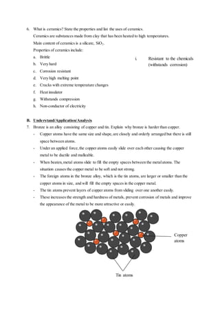 6. What is ceramics? State the properties and list the uses of ceramics.
Ceramics are substances made from clay that has been heated to high temperatures.
Main content of ceramics is a silicate, SiO2.
Properties of ceramics include:
a. Brittle
b. Very hard
c. Corrosion resistant
d. Very high melting point
e. Cracks with extreme temperature changes
f. Heat insulator
g. Withstands compression
h. Non-conductor of electricity
B. Understand/Application/Analysis
7. Bronze is an alloy consisting of copper and tin. Explain why bronze is harder than copper.
- Copper atoms have the same size and shape,are closely and orderly arranged but there is still
space between atoms.
- Under an applied force,the copper atoms easily slide over each other causing the copper
metal to be ductile and malleable.
- When beaten,metal atoms slide to fill the empty spaces between the metalatoms. The
situation causes the copper metal to be soft and not strong.
- The foreign atoms in the bronze alloy, which is the tin atoms, are larger or smaller than the
copper atoms in size, and will fill the empty spaces in the copper metal.
- The tin atoms prevent layers of copper atoms from sliding over one another easily.
- These increases the strength and hardness of metals, prevent corrosion of metals and improve
the appearance of the metal to be more attractive or easily.
i. Resistant to the chemicals
(withstands corrosion)
Tin atoms
Copper
atoms
 