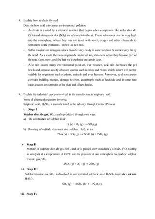 8. Explain how acid rain formed.
Describe how acid rain causes environmental pollution.
- Acid rain is caused by a chemical reaction that begins when compounds like sulfur dioxide
(SO2) and nitrogen oxides (NO2) are released into the air. These substances can rise very high
into the atmosphere, where they mix and react with water, oxygen and other chemicals to
form more acidic pollutants, known as acid rain.
- Sulfur dioxide and nitrogen oxides dissolve very easily in water and can be carried very far by
the wind. As a result, the two compounds can travel long distances where they become part of
the rain, sleet, snow, and fog that we experience on certain days.
- Acid rain causes many environmental pollution. For instance, acid rain decreases the pH
levels and increase acidity of water sources such as lakes and rivers, which in turn will not be
suitable for organisms such as plants, animals and even humans. Moreover, acid rain causes
corrodes building, statues, damage to crops, catastrophe such as landslide and in some rare
cases causes the corrosion of the skin and affects health.
9. Explain the industrial process involved in the manufacture of sulphuric acid.
Write all chemicals equation involved.
Sulphuric acid, H2SO4,is manufactured in the industry through Contact Process
i. Stage I
Sulphur dioxide gas, SO2,can be produced through two ways:
a) The combustion of sulphur in air.
S (s) + O2 (g)  SO2 (g)
b) Roasting of sulphide ores such zinc sulphide, ZnS, in air.
2ZnS (s) + 3O2 (g)  2ZnO (s) + 2SO2 (g)
v. Stage II
Mixture of sulphure dioxide gas, SO2, and air is passed over vanadium(V) oxide, V2O5, (acting
as catalyst) at a temperature of 450ºC and the pressure at one atmosphere to produce sulphur
trioxide gas, SO3.
2SO2 (g) + O2 (g) 2SO3 (g)
vi. Stage III
Sulphur trioxide gas, SO3, is dissolved in concentrated sulphuric acid, H2SO4, to produce oleum,
H2S2O7.
SO3 (g) + H2SO4 (l) H2S2O7 (l)
vii. Stage IV
 