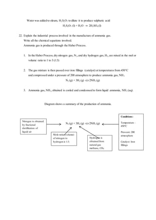 Water was added to oleum, H2S2O7 to dilute it to produce sulphuric acid
H2S2O7 (l) + H2O  2H2SO4 (l)
22. Explain the industrial process involved in the manufacture of ammonia gas.
Write all the chemical equations involved.
Ammonia gas is produced through the Haber Process.
1. In the Haber Process,dry nitrogen gas, N2,and dry hydrogen gas, H2,are mixed in the mol or
volume ratio to 1 to 3 (1:3)
2. The gas mixture is then passed over iron fillings (catalyst) at temperatures from 450°C
and compressed under a pressure of 200 atmosphere to produce ammonia gas, NH3.
N2 (g) + 3H2 (g) 2NH3 (g)
3. Ammonia gas, NH3,obtained is cooled and condesnsed to form liquid ammonia, NH3 (aq).
Diagram shows a summary of the production of ammonia.
N2 (g) + 3H2 (g) 2NH3 (g)
Nitrogen is obtained
by fractional
distillitation of
liquid air
Mole ratio (volume)
of nitrogen to
hydrogen is 1:3.
Hydrogen is
obtained from
natural gas
methane, CH4.
Conditions:
Temperature :
450°C
Pressure: 200
atmosphere
Catalyst: Iron
fillings
 