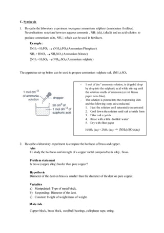 C. Synthesis
1. Describe the laboratory experiment to prepare ammonium sulphate (ammonium fertilizer).
Neutralisations reactions between aqueous ammonia , NH3 (ak), (alkali) and an acid solution to
produce ammonium salts, NH4
+
,which can be used in fertilisers.
Example:
3NH3 + H3PO4  (NH4)3PO4 (Ammonium Phosphate)
NH3 + HNO3  NH4NO3 (Ammonium Nitrate)
2NH3 + H2SO4  (NH4)2SO4 (Ammonium sulphate)
The apparatus set-up below can be used to prepare ammonium sulphate salt, (NH4)2SO4
2. Describe a laboratory experiment to compare the hardness of brass and copper.
Aim
To study the hardness and strength of a copper metal compared to its alloy, brass.
Problem statement
Is brass (copper alloy) harder than pure copper?
Hypothesis
Diameter of the dent on brass is smaller than the diameter of the dent on pure copper.
Variables
a) Manipulated: Type of metal block.
b) Responding: Diameter of the dent.
c) Constant: Height of weight/mass of weight.
Materials
Copper block, brass block, steelball bearings, cellophane tape, string.
- 1 mol of dm-3
ammonia solution, is drippled drop
by drop into the sulphuric acid while stirring until
the solution smells of ammonia (or red litmus
paper turns blue).
- The solution is poured into the evaporating dish
and the following steps are conducted.
1. Heat the solution until saturated/concentrated
2. Cool down the solution until salt crystals form
3. Filter salt crystals
4. Rinse with a little distilled water’
5. Dry with filter paper
H2SO4 (aq) + 2NH3 (aq)  (NH4)2SO4 (aq)
 