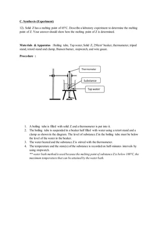 C. Synthesis (Experiment)
12). Solid Z has a melting point of 65°C. Describe a labratory experiment to determine the melting
point of Z. Your answer should show how the melting point of Z is determined.
Materials & Apparatus :Boiling tube, Tap water,Solid Z, 250cm³ beaker, thermometer, tripod
stand, retord stand and clamp, Bunsen burner, stopwatch, and wire gauze.
Procedure :
1. A boiling tube is filled with solid Z and a thermometer is put into it.
2. The boiling tube is suspended in a beaker half filled with water using a retort stand and a
clamp as shown in the diagram. The level of substance Z in the boiling tube must be below
the level of the water in the beaker.
3. The water heated and the substance Z is stirred with the thermometer.
4. The temperature and the state(s) of the substance is recorded on half-minutes intervals by
using stopwatch.
** water bath method is used because the melting point of substance Z is below 100°C, the
maximum temperature that can be attained by the waterbath.
Thermometer
Substance
Z
Tap water
 
