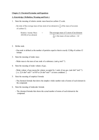 Chapter 3: Chemical Formulae and Equations
A. Knowledge ( Definition, Meaning and Facts )
1. State the meaning of relative atomic mass based on carbon-12 scale.
- the ratio of the average mass of one atom of an element to
1
12
of the mass of an atom
of carbon-12.
Relative Atomic Mass
(RAM) of an element
= The average mass of 1 atom of an element
1
12
× the mass of one carbon− 12
2. Define mole.
- One mole is defined as the number of particles equal to that in exactly 12.00g of carbon-12
isotope.
3. State the meaning of molar mass
- Molar mass is the mass of one mole of a substance. (unit g mol−1)
4. State the meaning of molar volume of gas.
- Molar volume of gas means the volume occupied by 1 mole of any gas. (unit dm3 mol−1)
[ i.e. 22.4 dm3 mol−1 at STP or 24 dm3 mol−1 at room conditions ]
5. State the meaning of empirical formula
- The chemical formula that shows the simplest whole number ratio of atoms of each element in
the compound.
6. State the meaning of molecular formula
- The chemical formula that shows the actual number of atoms of each element in the
compound.
 