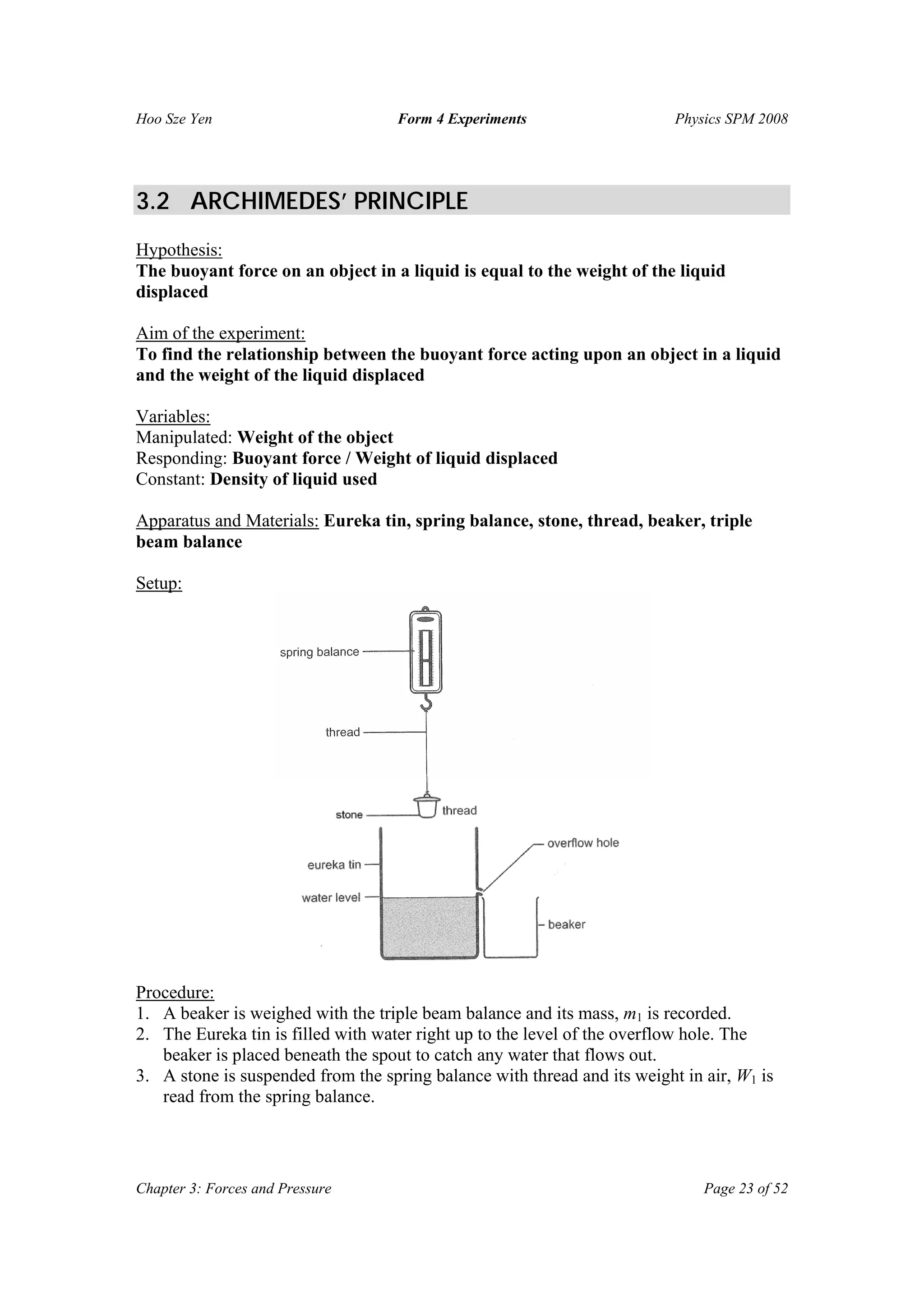 Hoo Sze Yen Form 4 Experiments Physics SPM 2008
Chapter 3: Forces and Pressure Page 23 of 52
3.2 ARCHIMEDES’ PRINCIPLE
Hypothesis:
The buoyant force on an object in a liquid is equal to the weight of the liquid
displaced
Aim of the experiment:
To find the relationship between the buoyant force acting upon an object in a liquid
and the weight of the liquid displaced
Variables:
Manipulated: Weight of the object
Responding: Buoyant force / Weight of liquid displaced
Constant: Density of liquid used
Apparatus and Materials: Eureka tin, spring balance, stone, thread, beaker, triple
beam balance
Setup:
Procedure:
1. A beaker is weighed with the triple beam balance and its mass, m1 is recorded.
2. The Eureka tin is filled with water right up to the level of the overflow hole. The
beaker is placed beneath the spout to catch any water that flows out.
3. A stone is suspended from the spring balance with thread and its weight in air, W1 is
read from the spring balance.
 