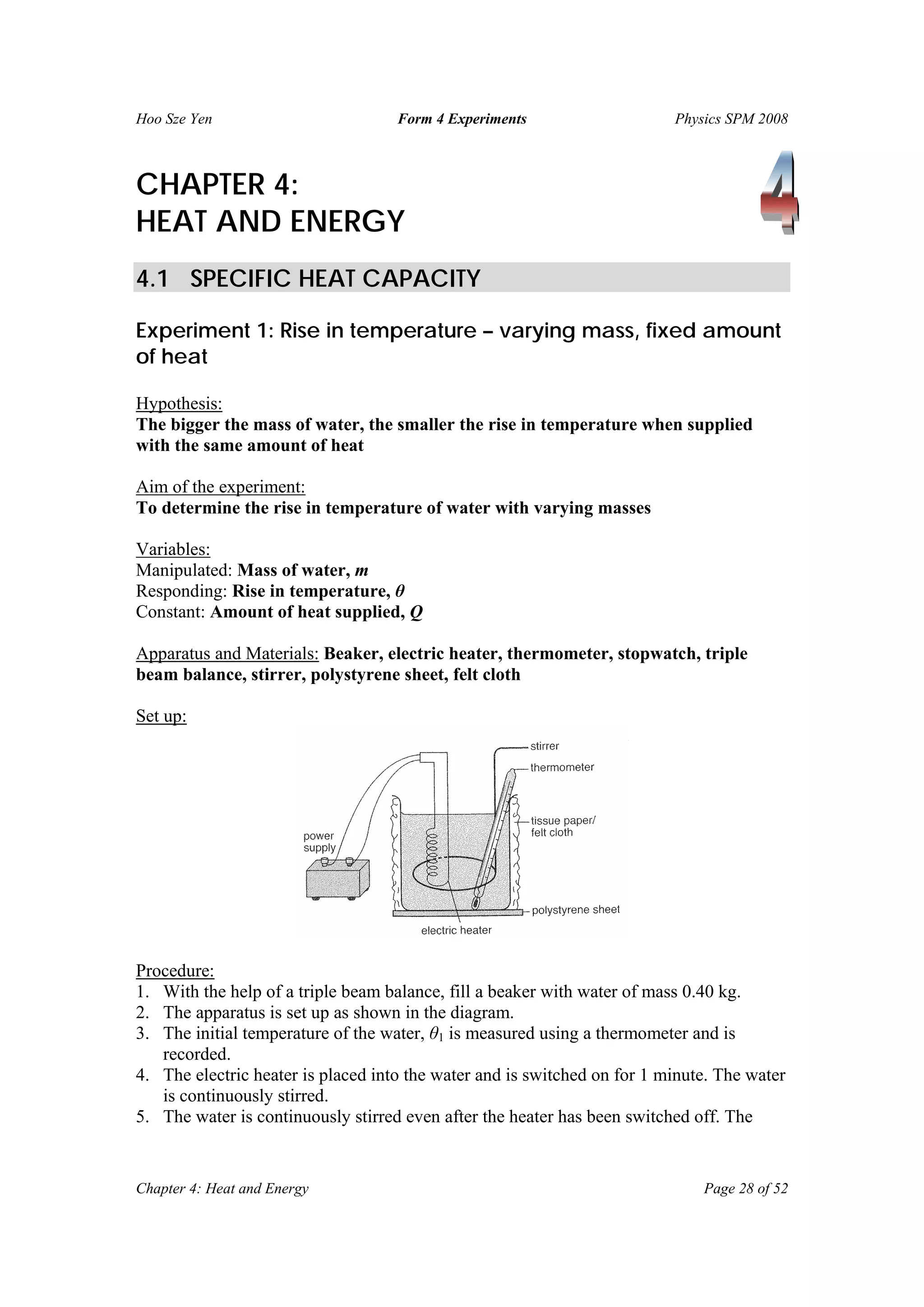 Hoo Sze Yen Form 4 Experiments Physics SPM 2008
Chapter 4: Heat and Energy Page 28 of 52
CHAPTER 4:
HEAT AND ENERGY
4.1 SPECIFIC HEAT CAPACITY
Experiment 1: Rise in temperature – varying mass, fixed amount
of heat
Hypothesis:
The bigger the mass of water, the smaller the rise in temperature when supplied
with the same amount of heat
Aim of the experiment:
To determine the rise in temperature of water with varying masses
Variables:
Manipulated: Mass of water, m
Responding: Rise in temperature, θ
Constant: Amount of heat supplied, Q
Apparatus and Materials: Beaker, electric heater, thermometer, stopwatch, triple
beam balance, stirrer, polystyrene sheet, felt cloth
Set up:
Procedure:
1. With the help of a triple beam balance, fill a beaker with water of mass 0.40 kg.
2. The apparatus is set up as shown in the diagram.
3. The initial temperature of the water, θ1 is measured using a thermometer and is
recorded.
4. The electric heater is placed into the water and is switched on for 1 minute. The water
is continuously stirred.
5. The water is continuously stirred even after the heater has been switched off. The
 