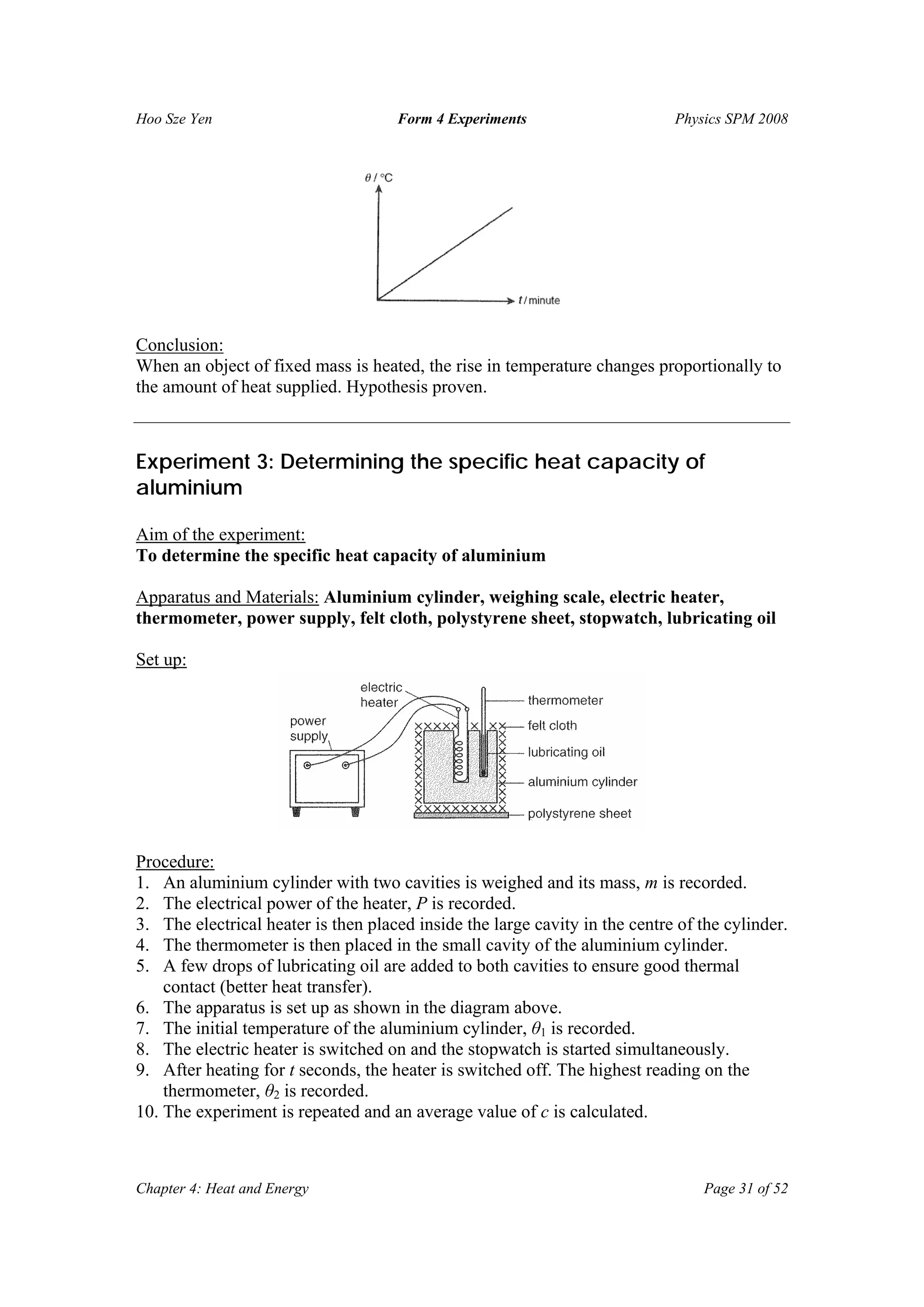 Hoo Sze Yen Form 4 Experiments Physics SPM 2008
Chapter 4: Heat and Energy Page 31 of 52
Conclusion:
When an object of fixed mass is heated, the rise in temperature changes proportionally to
the amount of heat supplied. Hypothesis proven.
Experiment 3: Determining the specific heat capacity of
aluminium
Aim of the experiment:
To determine the specific heat capacity of aluminium
Apparatus and Materials: Aluminium cylinder, weighing scale, electric heater,
thermometer, power supply, felt cloth, polystyrene sheet, stopwatch, lubricating oil
Set up:
Procedure:
1. An aluminium cylinder with two cavities is weighed and its mass, m is recorded.
2. The electrical power of the heater, P is recorded.
3. The electrical heater is then placed inside the large cavity in the centre of the cylinder.
4. The thermometer is then placed in the small cavity of the aluminium cylinder.
5. A few drops of lubricating oil are added to both cavities to ensure good thermal
contact (better heat transfer).
6. The apparatus is set up as shown in the diagram above.
7. The initial temperature of the aluminium cylinder, θ1 is recorded.
8. The electric heater is switched on and the stopwatch is started simultaneously.
9. After heating for t seconds, the heater is switched off. The highest reading on the
thermometer, θ2 is recorded.
10. The experiment is repeated and an average value of c is calculated.
 