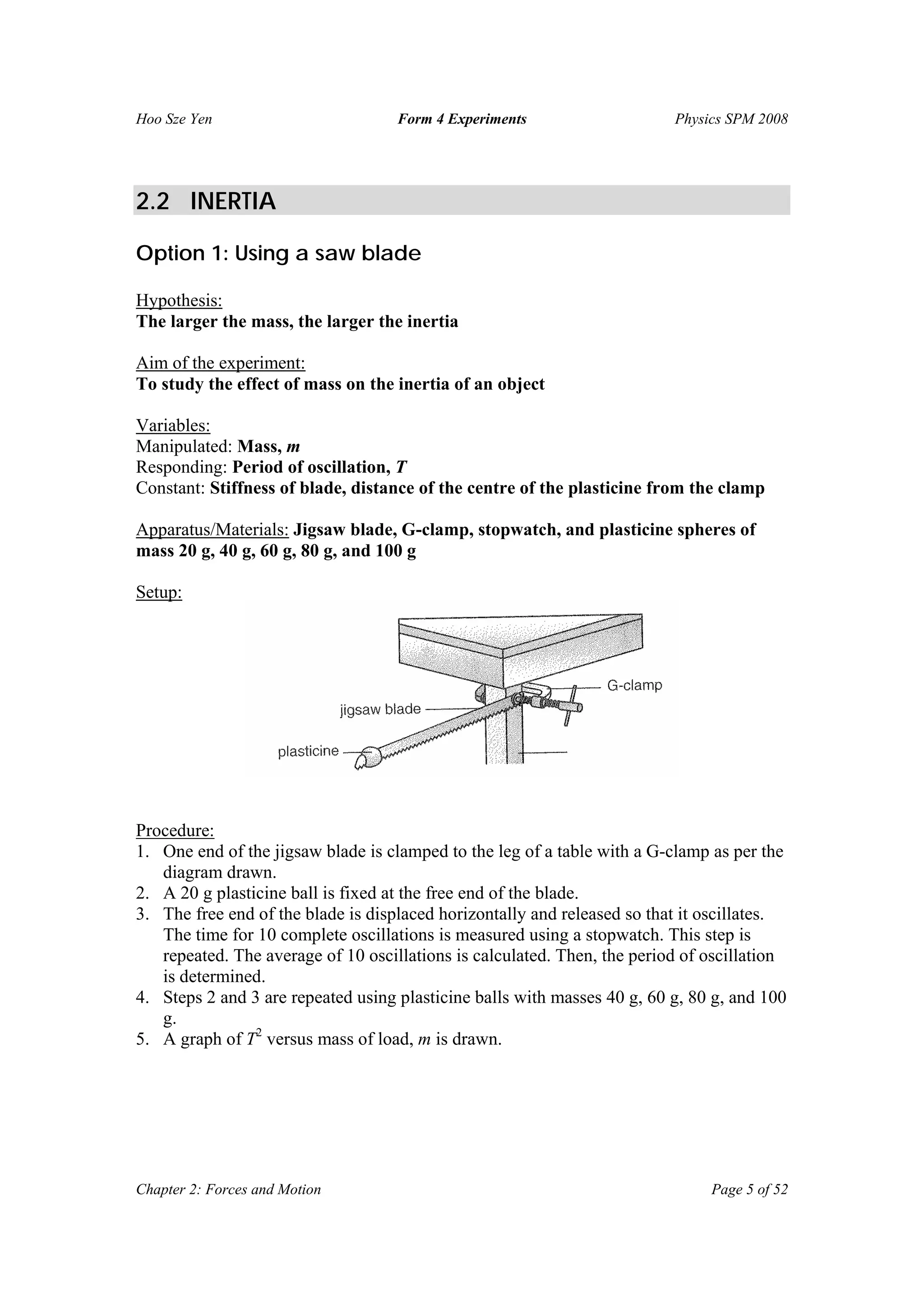 Hoo Sze Yen Form 4 Experiments Physics SPM 2008
Chapter 2: Forces and Motion Page 5 of 52
2.2 INERTIA
Option 1: Using a saw blade
Hypothesis:
The larger the mass, the larger the inertia
Aim of the experiment:
To study the effect of mass on the inertia of an object
Variables:
Manipulated: Mass, m
Responding: Period of oscillation, T
Constant: Stiffness of blade, distance of the centre of the plasticine from the clamp
Apparatus/Materials: Jigsaw blade, G-clamp, stopwatch, and plasticine spheres of
mass 20 g, 40 g, 60 g, 80 g, and 100 g
Setup:
Procedure:
1. One end of the jigsaw blade is clamped to the leg of a table with a G-clamp as per the
diagram drawn.
2. A 20 g plasticine ball is fixed at the free end of the blade.
3. The free end of the blade is displaced horizontally and released so that it oscillates.
The time for 10 complete oscillations is measured using a stopwatch. This step is
repeated. The average of 10 oscillations is calculated. Then, the period of oscillation
is determined.
4. Steps 2 and 3 are repeated using plasticine balls with masses 40 g, 60 g, 80 g, and 100
g.
5. A graph of T2
versus mass of load, m is drawn.
 