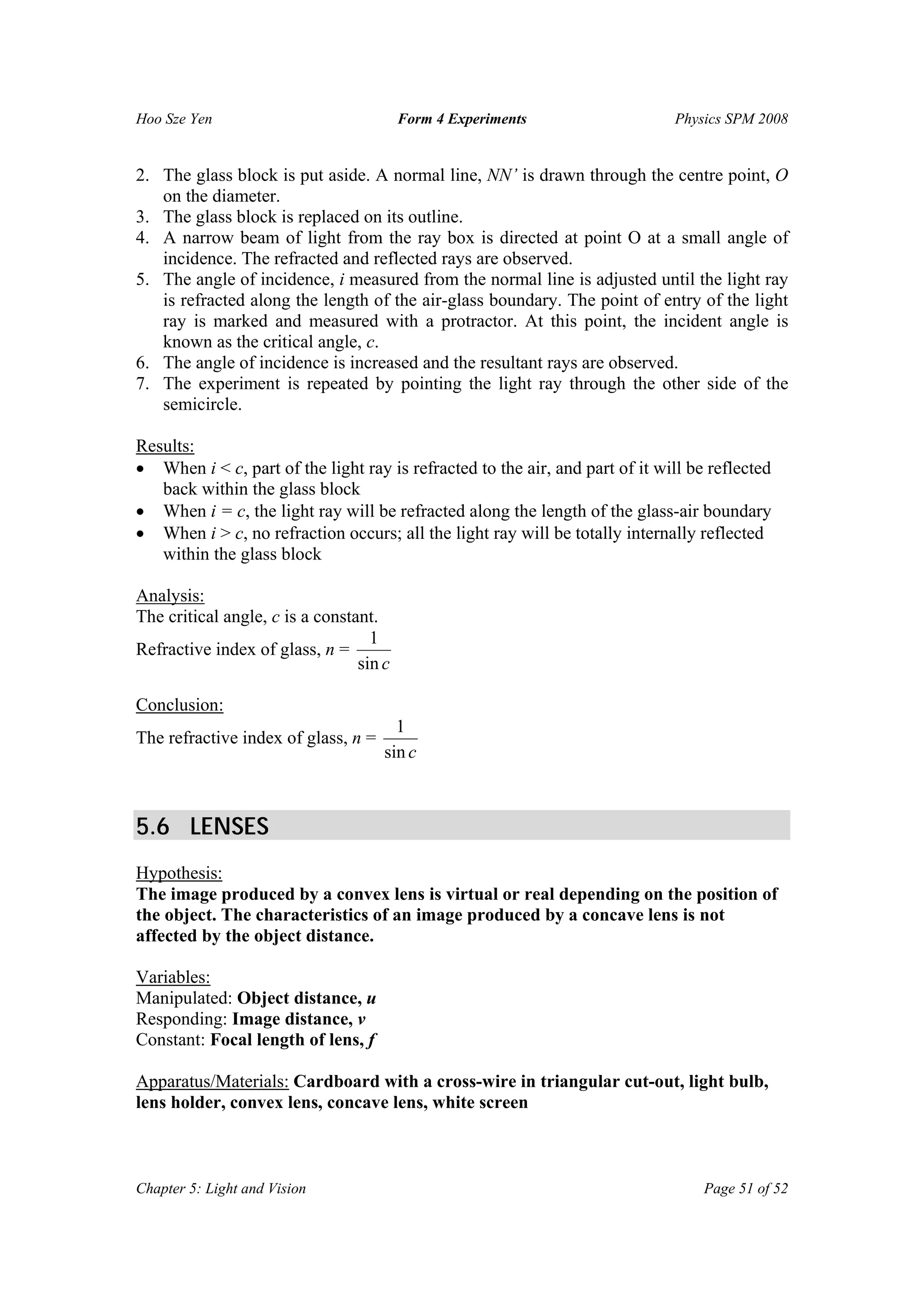 Hoo Sze Yen Form 4 Experiments Physics SPM 2008
Chapter 5: Light and Vision Page 51 of 52
2. The glass block is put aside. A normal line, NN’ is drawn through the centre point, O
on the diameter.
3. The glass block is replaced on its outline.
4. A narrow beam of light from the ray box is directed at point O at a small angle of
incidence. The refracted and reflected rays are observed.
5. The angle of incidence, i measured from the normal line is adjusted until the light ray
is refracted along the length of the air-glass boundary. The point of entry of the light
ray is marked and measured with a protractor. At this point, the incident angle is
known as the critical angle, c.
6. The angle of incidence is increased and the resultant rays are observed.
7. The experiment is repeated by pointing the light ray through the other side of the
semicircle.
Results:
• When i < c, part of the light ray is refracted to the air, and part of it will be reflected
back within the glass block
• When i = c, the light ray will be refracted along the length of the glass-air boundary
• When i > c, no refraction occurs; all the light ray will be totally internally reflected
within the glass block
Analysis:
The critical angle, c is a constant.
Refractive index of glass, n =
csin
1
Conclusion:
The refractive index of glass, n =
csin
1
5.6 LENSES
Hypothesis:
The image produced by a convex lens is virtual or real depending on the position of
the object. The characteristics of an image produced by a concave lens is not
affected by the object distance.
Variables:
Manipulated: Object distance, u
Responding: Image distance, v
Constant: Focal length of lens, f
Apparatus/Materials: Cardboard with a cross-wire in triangular cut-out, light bulb,
lens holder, convex lens, concave lens, white screen
 