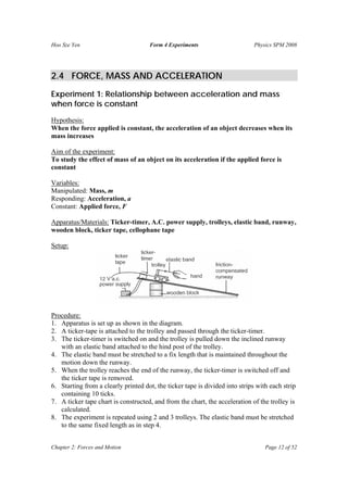 Hoo Sze Yen Form 4 Experiments Physics SPM 2008
Chapter 2: Forces and Motion Page 12 of 52
2.4 FORCE, MASS AND ACCELERATION
Experiment 1: Relationship between acceleration and mass
when force is constant
Hypothesis:
When the force applied is constant, the acceleration of an object decreases when its
mass increases
Aim of the experiment:
To study the effect of mass of an object on its acceleration if the applied force is
constant
Variables:
Manipulated: Mass, m
Responding: Acceleration, a
Constant: Applied force, F
Apparatus/Materials: Ticker-timer, A.C. power supply, trolleys, elastic band, runway,
wooden block, ticker tape, cellophane tape
Setup:
Procedure:
1. Apparatus is set up as shown in the diagram.
2. A ticker-tape is attached to the trolley and passed through the ticker-timer.
3. The ticker-timer is switched on and the trolley is pulled down the inclined runway
with an elastic band attached to the hind post of the trolley.
4. The elastic band must be stretched to a fix length that is maintained throughout the
motion down the runway.
5. When the trolley reaches the end of the runway, the ticker-timer is switched off and
the ticker tape is removed.
6. Starting from a clearly printed dot, the ticker tape is divided into strips with each strip
containing 10 ticks.
7. A ticker tape chart is constructed, and from the chart, the acceleration of the trolley is
calculated.
8. The experiment is repeated using 2 and 3 trolleys. The elastic band must be stretched
to the same fixed length as in step 4.
 