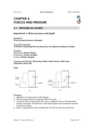 Hoo Sze Yen Form 4 Experiments Physics SPM 2008
Chapter 3: Forces and Pressure Page 20 of 52
CHAPTER 3:
FORCES AND PRESSURE
3.1 PRESSURE IN LIQUIDS
Experiment 1: Water pressure and depth
Hypothesis:
Water pressure increases with depth
Aim of the experiment:
To find the relationship between the pressure in a liquid according to its depth
Variables:
Manipulated: Depth of liquid
Responding: Pressure in liquid
Constant: Density of liquid
Apparatus and Materials: Measuring cylinder, thistle funnel, rubber tube,
manometer, metre rule
Setup:
Procedure:
1. Apparatus is set up as shown in the diagram.
2. The measuring cylinder is completely filled with water.
3. The thistle funnel is lowered into the water to a depth of 10.0 cm. The manometer
reading is measured. The difference in the liquid heights in the manometer represent
the pressure reading.
4. Step 3 is repeated with values of depth 20.0 cm, 30.0 cm, 40.0 cm and 50.0 cm.
 
