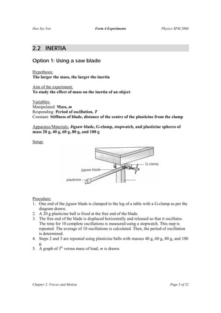 Hoo Sze Yen Form 4 Experiments Physics SPM 2008
Chapter 2: Forces and Motion Page 5 of 52
2.2 INERTIA
Option 1: Using a saw blade
Hypothesis:
The larger the mass, the larger the inertia
Aim of the experiment:
To study the effect of mass on the inertia of an object
Variables:
Manipulated: Mass, m
Responding: Period of oscillation, T
Constant: Stiffness of blade, distance of the centre of the plasticine from the clamp
Apparatus/Materials: Jigsaw blade, G-clamp, stopwatch, and plasticine spheres of
mass 20 g, 40 g, 60 g, 80 g, and 100 g
Setup:
Procedure:
1. One end of the jigsaw blade is clamped to the leg of a table with a G-clamp as per the
diagram drawn.
2. A 20 g plasticine ball is fixed at the free end of the blade.
3. The free end of the blade is displaced horizontally and released so that it oscillates.
The time for 10 complete oscillations is measured using a stopwatch. This step is
repeated. The average of 10 oscillations is calculated. Then, the period of oscillation
is determined.
4. Steps 2 and 3 are repeated using plasticine balls with masses 40 g, 60 g, 80 g, and 100
g.
5. A graph of T2
versus mass of load, m is drawn.
 