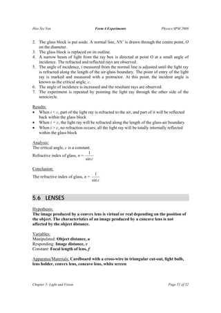 Hoo Sze Yen Form 4 Experiments Physics SPM 2008
Chapter 5: Light and Vision Page 51 of 52
2. The glass block is put aside. A normal line, NN’ is drawn through the centre point, O
on the diameter.
3. The glass block is replaced on its outline.
4. A narrow beam of light from the ray box is directed at point O at a small angle of
incidence. The refracted and reflected rays are observed.
5. The angle of incidence, i measured from the normal line is adjusted until the light ray
is refracted along the length of the air-glass boundary. The point of entry of the light
ray is marked and measured with a protractor. At this point, the incident angle is
known as the critical angle, c.
6. The angle of incidence is increased and the resultant rays are observed.
7. The experiment is repeated by pointing the light ray through the other side of the
semicircle.
Results:
• When i < c, part of the light ray is refracted to the air, and part of it will be reflected
back within the glass block
• When i = c, the light ray will be refracted along the length of the glass-air boundary
• When i > c, no refraction occurs; all the light ray will be totally internally reflected
within the glass block
Analysis:
The critical angle, c is a constant.
Refractive index of glass, n =
csin
1
Conclusion:
The refractive index of glass, n =
csin
1
5.6 LENSES
Hypothesis:
The image produced by a convex lens is virtual or real depending on the position of
the object. The characteristics of an image produced by a concave lens is not
affected by the object distance.
Variables:
Manipulated: Object distance, u
Responding: Image distance, v
Constant: Focal length of lens, f
Apparatus/Materials: Cardboard with a cross-wire in triangular cut-out, light bulb,
lens holder, convex lens, concave lens, white screen
 