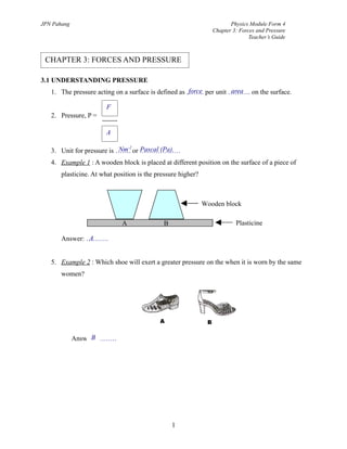 Nm-2
Pascal (Pa).
force area
A
JPN Pahang Physics Module Form 4
Chapter 3: Forces and Pressure
Teacher’s Guide
3.1 UNDERSTANDING PRESSURE
1. The pressure acting on a surface is defined as …….. per unit ………. on the surface.
2. Pressure, P =
3. Unit for pressure is ……. or ………………
4. Example 1 : A wooden block is placed at different position on the surface of a piece of
plasticine. At what position is the pressure higher?
Answer: ……….
5. Example 2 : Which shoe will exert a greater pressure on the when it is worn by the same
women?
Answer: ………
1
CHAPTER 3: FORCES AND PRESSURE
F
A
Wooden block
PlasticineA B
B
 