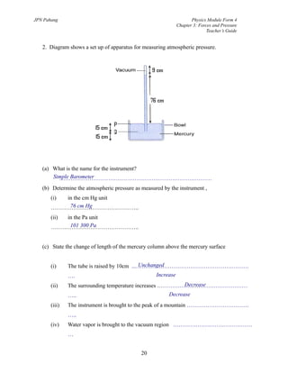Unchanged
Increase
Decrease
Decrease
Simple Barometer
76 cm Hg
101 300 Pa
JPN Pahang Physics Module Form 4
Chapter 3: Forces and Pressure
Teacher’s Guide
2. Diagram shows a set up of apparatus for measuring atmospheric pressure.
(a) What is the name for the instrument?
………………………………………………………………………
(b) Determine the atmospheric pressure as measured by the instrument ,
(i) in the cm Hg unit
………………………………………..
(ii) in the Pa unit
………………………………………..
(c) State the change of length of the mercury column above the mercury surface
(i) The tube is raised by 10cm ...……………………………………………………
….
(ii) The surrounding temperature increases …………………………………………
…..
(iii) The instrument is brought to the peak of a mountain ……………………………
…..
(iv) Water vapor is brought to the vacuum region ……………………………………
…
20
 