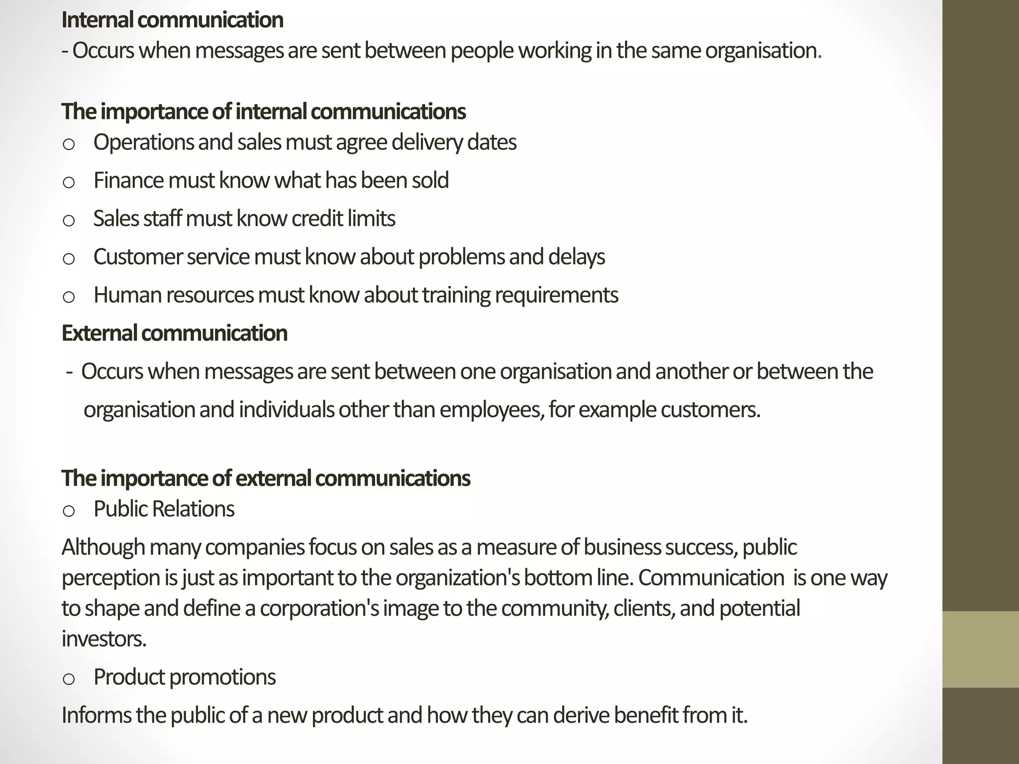 Internal communication 
-Occurs when messages are sent between people working in the same organisation. 
The importance of internal communications 
o Operations and sales must agree delivery dates 
o Finance must know what has been sold 
o Sales staff must know credit limits 
o Customer service must know about problems and delays 
o Human resources must know about training requirements 
External communication 
- Occurs when messages are sent between one organisation and another or between the 
organisation and individuals other than employees, for example customers. 
The importance of external communications 
o Public Relations 
Although many companies focus on sales as a measure of business success, public 
perception is just as important to the organization's bottom line. Communication is one way 
to shape and define a corporation's image to the community, clients, and potential 
investors. 
o Product promotions 
Informs the public of a new product and how they can derive benefit from it. 
 