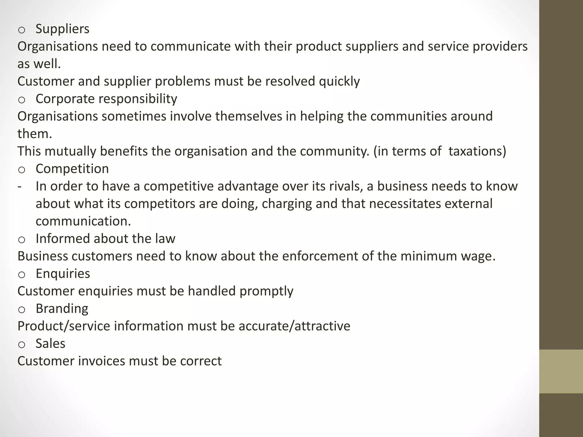 o Suppliers 
Organisations need to communicate with their product suppliers and service providers 
as well. 
Customer and supplier problems must be resolved quickly 
o Corporate responsibility 
Organisations sometimes involve themselves in helping the communities around 
them. 
This mutually benefits the organisation and the community. (in terms of taxations) 
o Competition 
- In order to have a competitive advantage over its rivals, a business needs to know 
about what its competitors are doing, charging and that necessitates external 
communication. 
o Informed about the law 
Business customers need to know about the enforcement of the minimum wage. 
o Enquiries 
Customer enquiries must be handled promptly 
o Branding 
Product/service information must be accurate/attractive 
o Sales 
Customer invoices must be correct 
 