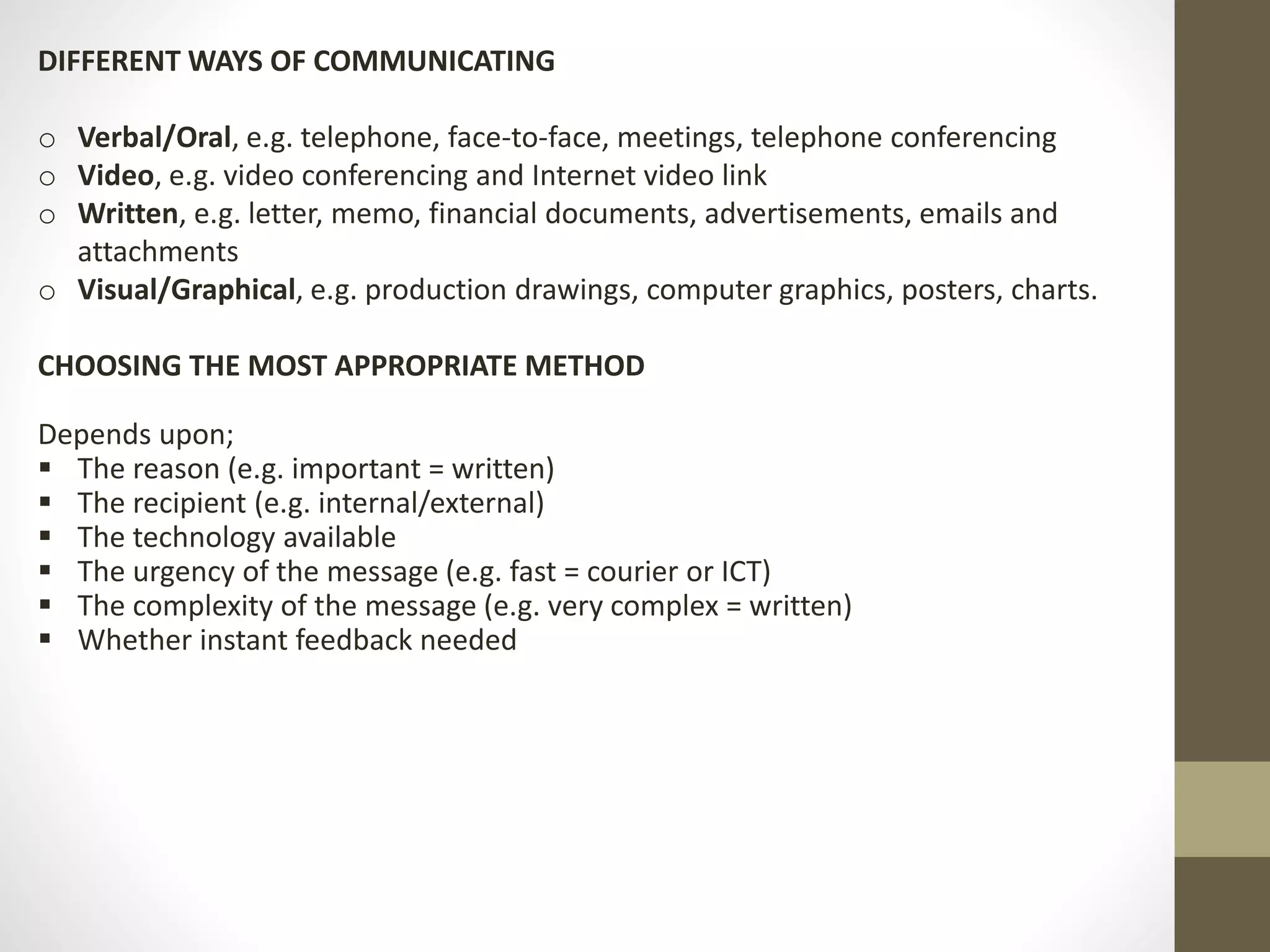 DIFFERENT WAYS OF COMMUNICATING 
o Verbal/Oral, e.g. telephone, face-to-face, meetings, telephone conferencing 
o Video, e.g. video conferencing and Internet video link 
o Written, e.g. letter, memo, financial documents, advertisements, emails and 
attachments 
o Visual/Graphical, e.g. production drawings, computer graphics, posters, charts. 
CHOOSING THE MOST APPROPRIATE METHOD 
Depends upon; 
 The reason (e.g. important = written) 
 The recipient (e.g. internal/external) 
 The technology available 
 The urgency of the message (e.g. fast = courier or ICT) 
 The complexity of the message (e.g. very complex = written) 
 Whether instant feedback needed 
 