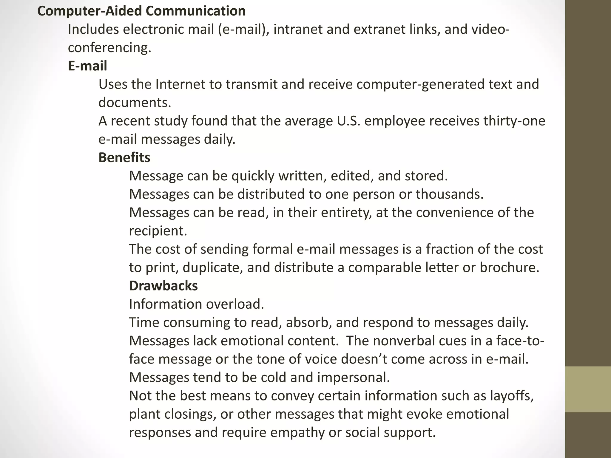 Computer-Aided Communication 
Includes electronic mail (e-mail), intranet and extranet links, and video-conferencing. 
E-mail 
Uses the Internet to transmit and receive computer-generated text and 
documents. 
A recent study found that the average U.S. employee receives thirty-one 
e-mail messages daily. 
Benefits 
Message can be quickly written, edited, and stored. 
Messages can be distributed to one person or thousands. 
Messages can be read, in their entirety, at the convenience of the 
recipient. 
The cost of sending formal e-mail messages is a fraction of the cost 
to print, duplicate, and distribute a comparable letter or brochure. 
Drawbacks 
Information overload. 
Time consuming to read, absorb, and respond to messages daily. 
Messages lack emotional content. The nonverbal cues in a face-to-face 
message or the tone of voice doesn’t come across in e-mail. 
Messages tend to be cold and impersonal. 
Not the best means to convey certain information such as layoffs, 
plant closings, or other messages that might evoke emotional 
responses and require empathy or social support. 
 