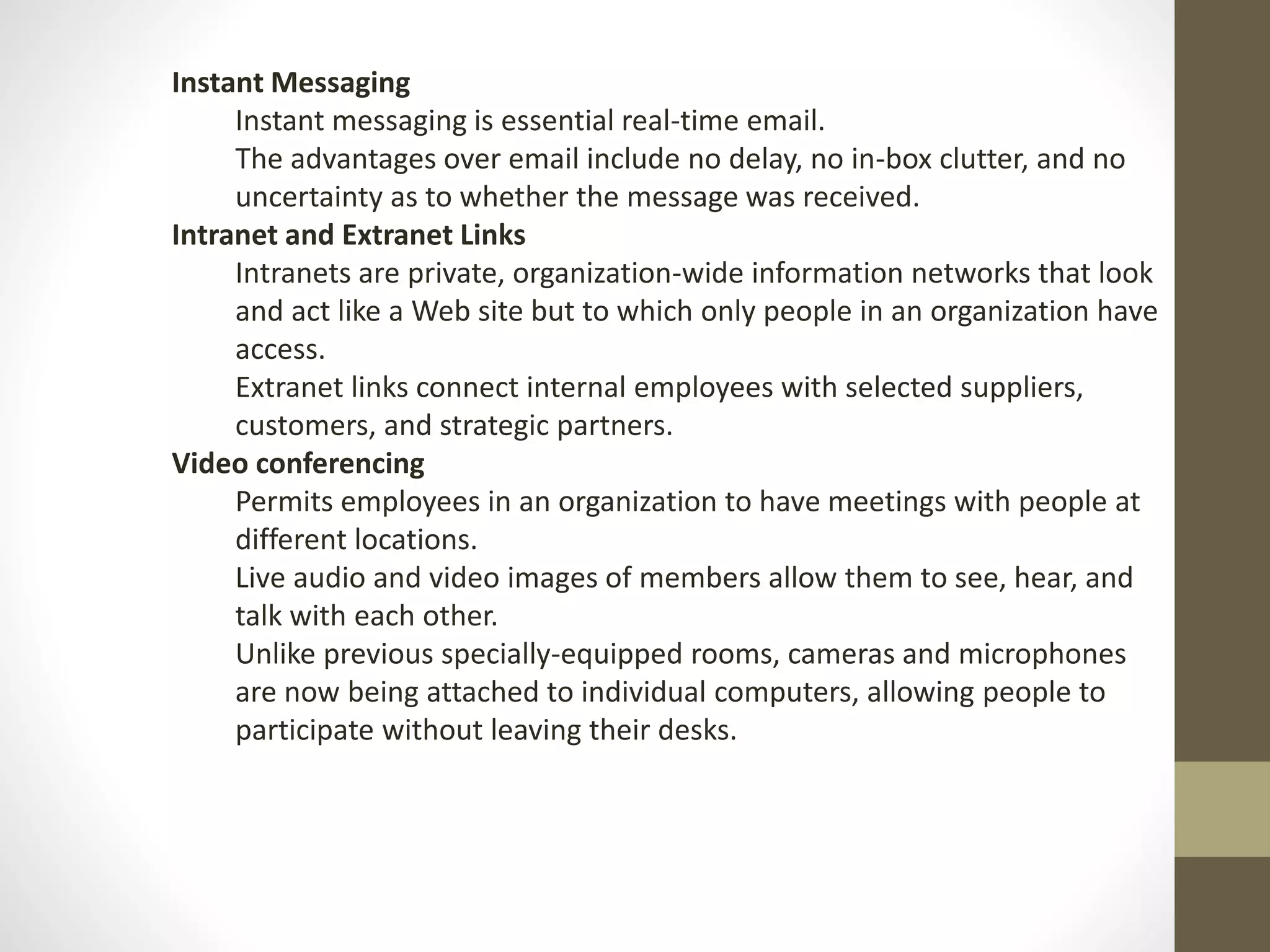Instant Messaging 
Instant messaging is essential real-time email. 
The advantages over email include no delay, no in-box clutter, and no 
uncertainty as to whether the message was received. 
Intranet and Extranet Links 
Intranets are private, organization-wide information networks that look 
and act like a Web site but to which only people in an organization have 
access. 
Extranet links connect internal employees with selected suppliers, 
customers, and strategic partners. 
Video conferencing 
Permits employees in an organization to have meetings with people at 
different locations. 
Live audio and video images of members allow them to see, hear, and 
talk with each other. 
Unlike previous specially-equipped rooms, cameras and microphones 
are now being attached to individual computers, allowing people to 
participate without leaving their desks. 
 