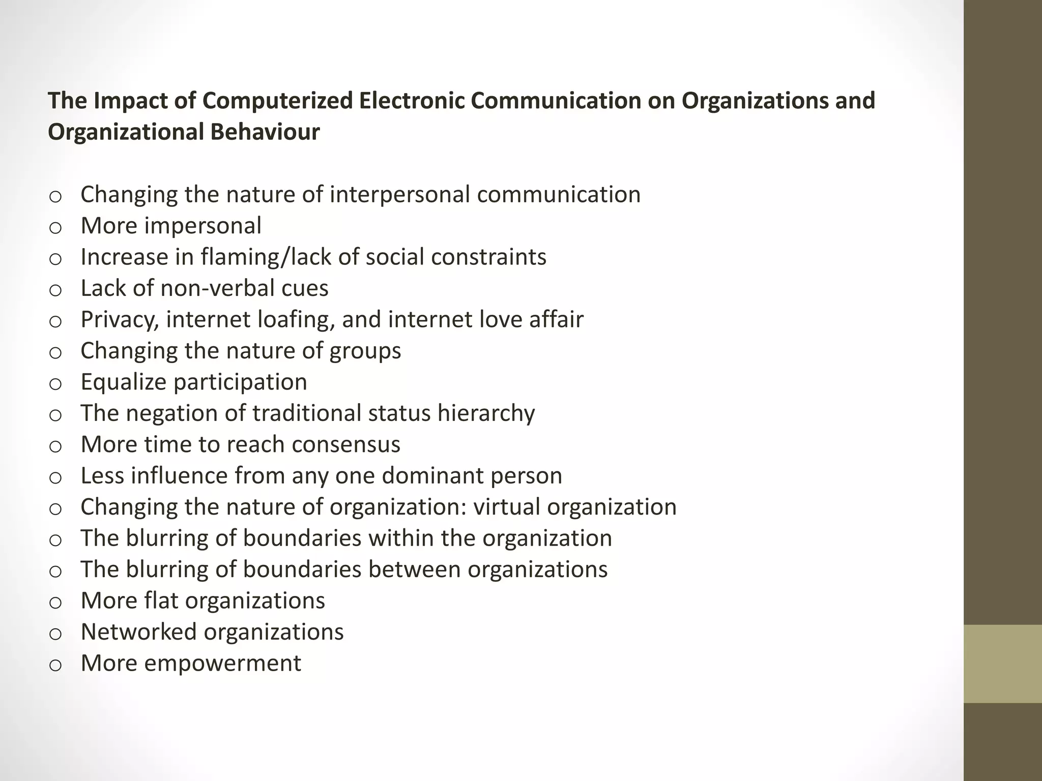 The Impact of Computerized Electronic Communication on Organizations and 
Organizational Behaviour 
o Changing the nature of interpersonal communication 
o More impersonal 
o Increase in flaming/lack of social constraints 
o Lack of non-verbal cues 
o Privacy, internet loafing, and internet love affair 
o Changing the nature of groups 
o Equalize participation 
o The negation of traditional status hierarchy 
o More time to reach consensus 
o Less influence from any one dominant person 
o Changing the nature of organization: virtual organization 
o The blurring of boundaries within the organization 
o The blurring of boundaries between organizations 
o More flat organizations 
o Networked organizations 
o More empowerment 
 