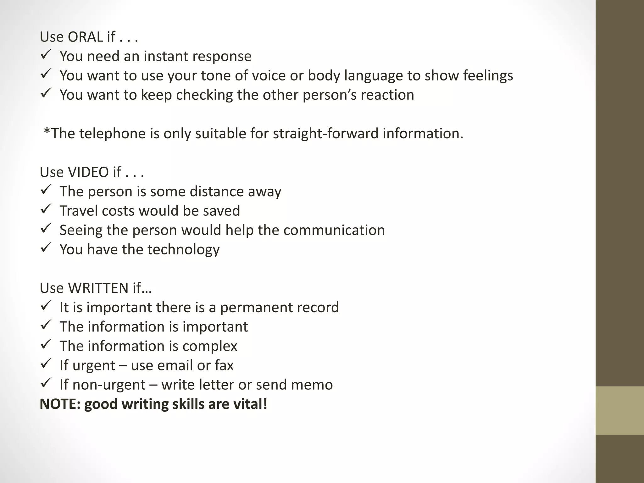 Use ORAL if . . . 
 You need an instant response 
 You want to use your tone of voice or body language to show feelings 
 You want to keep checking the other person’s reaction 
*The telephone is only suitable for straight-forward information. 
Use VIDEO if . . . 
 The person is some distance away 
 Travel costs would be saved 
 Seeing the person would help the communication 
 You have the technology 
Use WRITTEN if… 
 It is important there is a permanent record 
 The information is important 
 The information is complex 
 If urgent – use email or fax 
 If non-urgent – write letter or send memo 
NOTE: good writing skills are vital! 
 