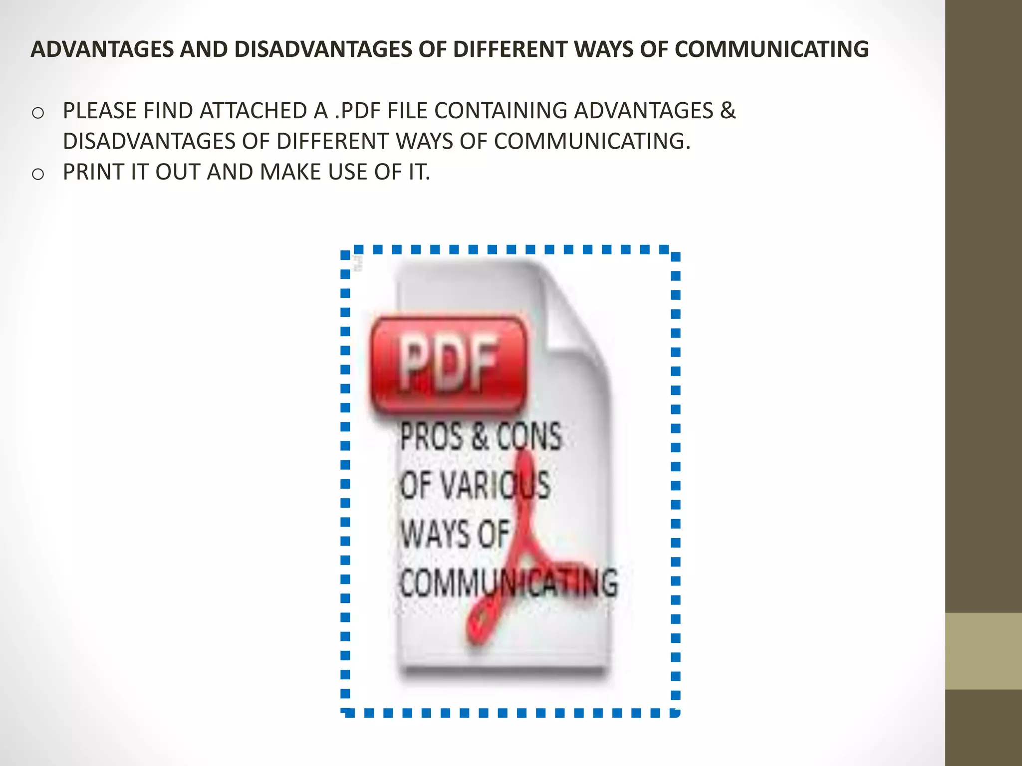 ADVANTAGES AND DISADVANTAGES OF DIFFERENT WAYS OF COMMUNICATING 
o PLEASE FIND ATTACHED A .PDF FILE CONTAINING ADVANTAGES & 
DISADVANTAGES OF DIFFERENT WAYS OF COMMUNICATING. 
o PRINT IT OUT AND MAKE USE OF IT. 
 