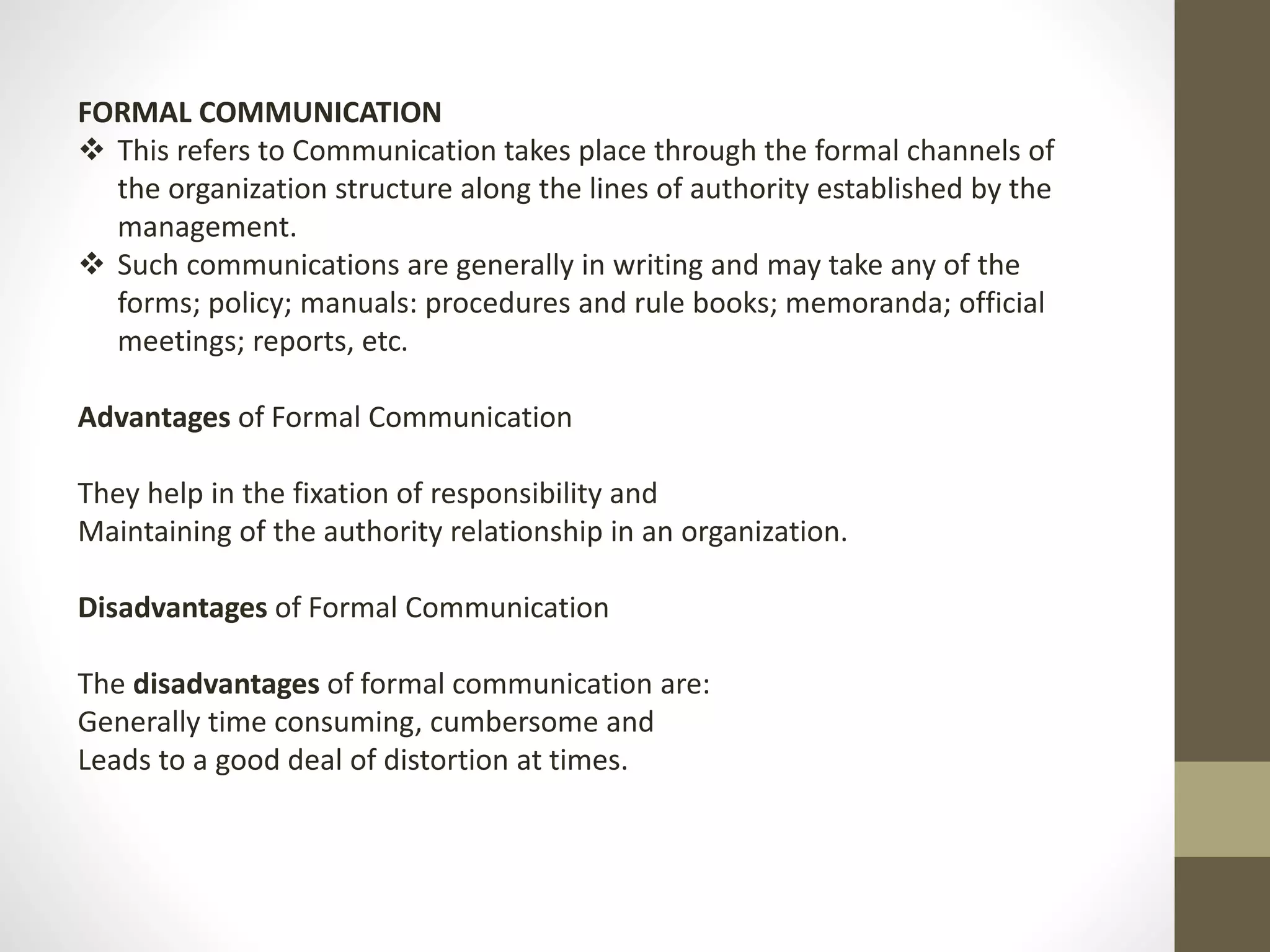 FORMAL COMMUNICATION 
 This refers to Communication takes place through the formal channels of 
the organization structure along the lines of authority established by the 
management. 
 Such communications are generally in writing and may take any of the 
forms; policy; manuals: procedures and rule books; memoranda; official 
meetings; reports, etc. 
Advantages of Formal Communication 
They help in the fixation of responsibility and 
Maintaining of the authority relationship in an organization. 
Disadvantages of Formal Communication 
The disadvantages of formal communication are: 
Generally time consuming, cumbersome and 
Leads to a good deal of distortion at times. 
 