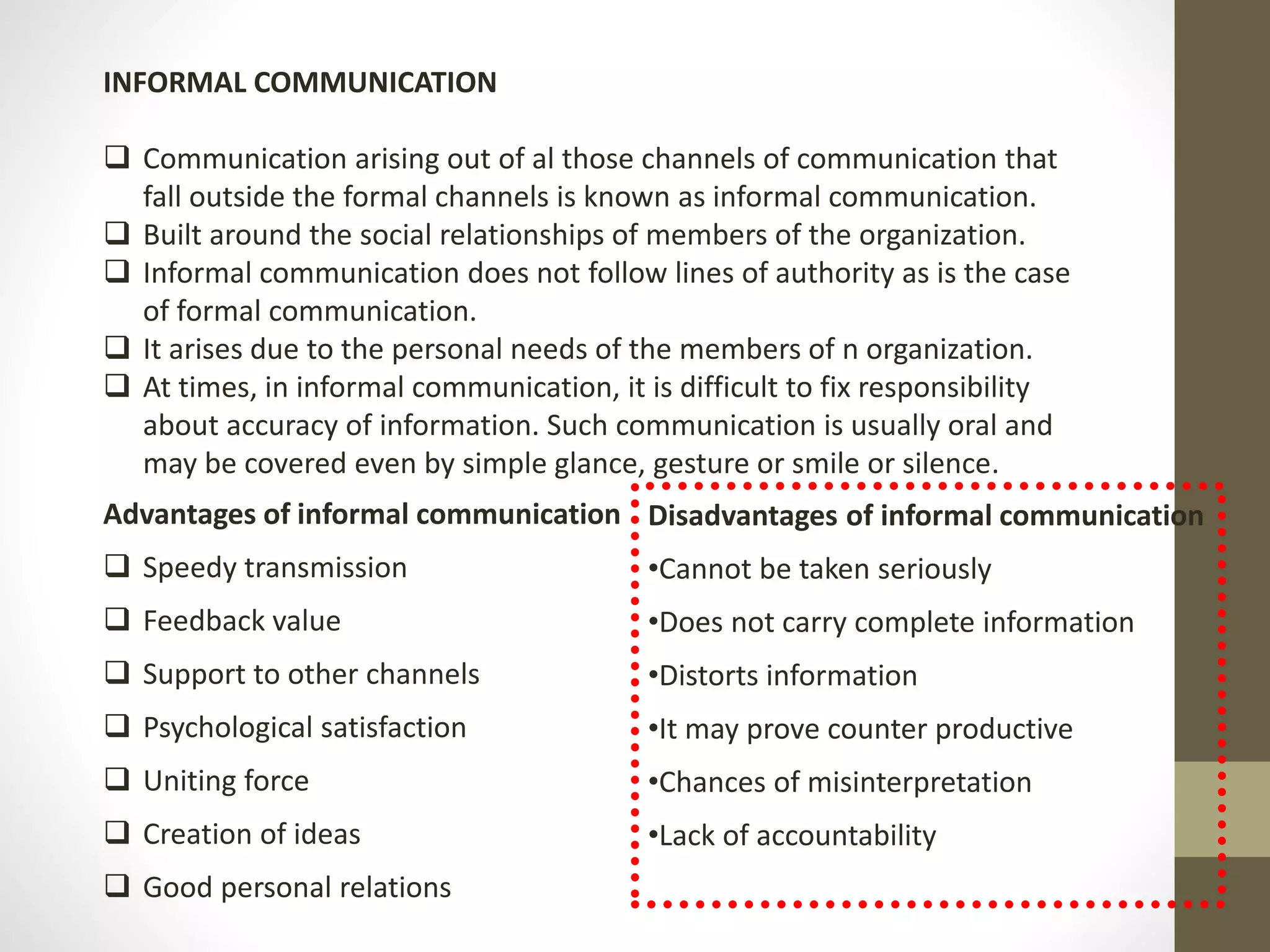 INFORMAL COMMUNICATION 
 Communication arising out of al those channels of communication that 
fall outside the formal channels is known as informal communication. 
 Built around the social relationships of members of the organization. 
 Informal communication does not follow lines of authority as is the case 
of formal communication. 
 It arises due to the personal needs of the members of n organization. 
 At times, in informal communication, it is difficult to fix responsibility 
about accuracy of information. Such communication is usually oral and 
may be covered even by simple glance, gesture or smile or silence. 
Advantages of informal communication 
 Speedy transmission 
 Feedback value 
 Support to other channels 
 Psychological satisfaction 
 Uniting force 
 Creation of ideas 
 Good personal relations 
Disadvantages of informal communication 
•Cannot be taken seriously 
•Does not carry complete information 
•Distorts information 
•It may prove counter productive 
•Chances of misinterpretation 
•Lack of accountability 
 