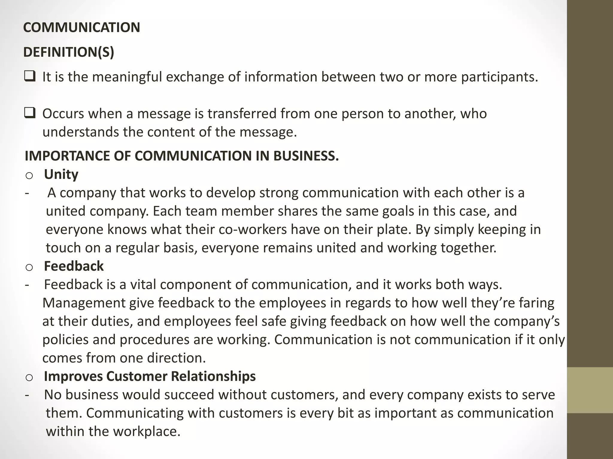 COMMUNICATION 
DEFINITION(S) 
 It is the meaningful exchange of information between two or more participants. 
 Occurs when a message is transferred from one person to another, who 
understands the content of the message. 
IMPORTANCE OF COMMUNICATION IN BUSINESS. 
o Unity 
- A company that works to develop strong communication with each other is a 
united company. Each team member shares the same goals in this case, and 
everyone knows what their co-workers have on their plate. By simply keeping in 
touch on a regular basis, everyone remains united and working together. 
o Feedback 
- Feedback is a vital component of communication, and it works both ways. 
Management give feedback to the employees in regards to how well they’re faring 
at their duties, and employees feel safe giving feedback on how well the company’s 
policies and procedures are working. Communication is not communication if it only 
comes from one direction. 
o Improves Customer Relationships 
- No business would succeed without customers, and every company exists to serve 
them. Communicating with customers is every bit as important as communication 
within the workplace. 
 