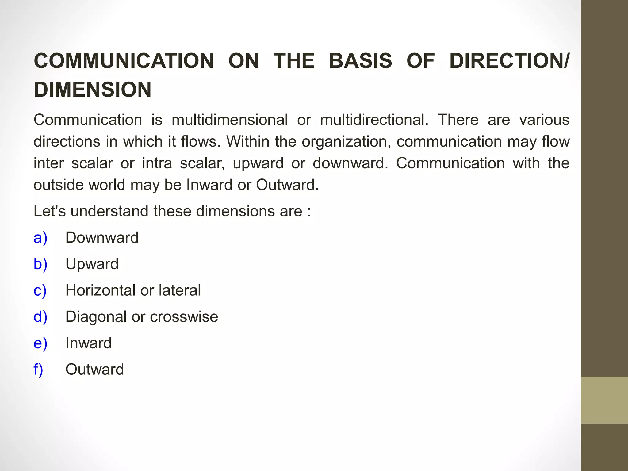 COMMUNICATION ON THE BASIS OF DIRECTION/ 
DIMENSION 
Communication is multidimensional or multidirectional. There are various 
directions in which it flows. Within the organization, communication may flow 
inter scalar or intra scalar, upward or downward. Communication with the 
outside world may be Inward or Outward. 
Let's understand these dimensions are : 
a) Downward 
b) Upward 
c) Horizontal or lateral 
d) Diagonal or crosswise 
e) Inward 
f) Outward 
 