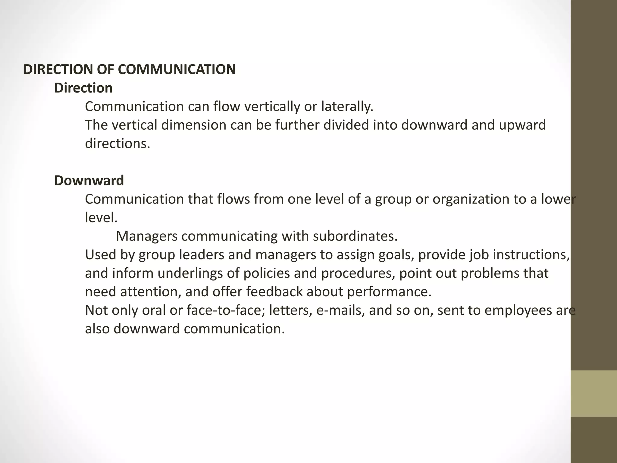 DIRECTION OF COMMUNICATION 
Direction 
Communication can flow vertically or laterally. 
The vertical dimension can be further divided into downward and upward 
directions. 
Downward 
Communication that flows from one level of a group or organization to a lower 
level. 
Managers communicating with subordinates. 
Used by group leaders and managers to assign goals, provide job instructions, 
and inform underlings of policies and procedures, point out problems that 
need attention, and offer feedback about performance. 
Not only oral or face-to-face; letters, e-mails, and so on, sent to employees are 
also downward communication. 
 