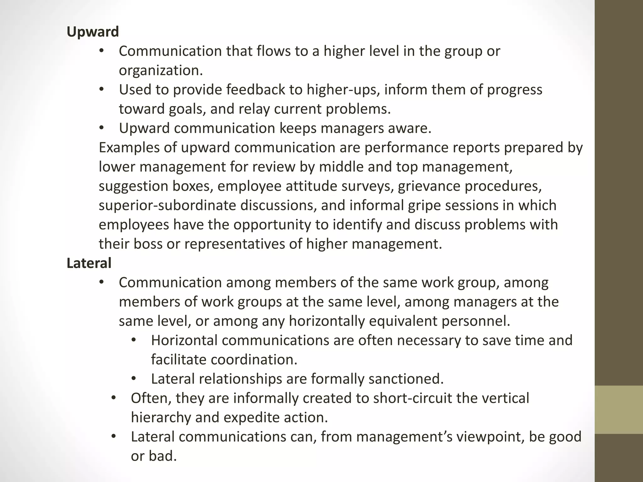 Upward 
• Communication that flows to a higher level in the group or 
organization. 
• Used to provide feedback to higher-ups, inform them of progress 
toward goals, and relay current problems. 
• Upward communication keeps managers aware. 
Examples of upward communication are performance reports prepared by 
lower management for review by middle and top management, 
suggestion boxes, employee attitude surveys, grievance procedures, 
superior-subordinate discussions, and informal gripe sessions in which 
employees have the opportunity to identify and discuss problems with 
their boss or representatives of higher management. 
Lateral 
• Communication among members of the same work group, among 
members of work groups at the same level, among managers at the 
same level, or among any horizontally equivalent personnel. 
• Horizontal communications are often necessary to save time and 
facilitate coordination. 
• Lateral relationships are formally sanctioned. 
• Often, they are informally created to short-circuit the vertical 
hierarchy and expedite action. 
• Lateral communications can, from management’s viewpoint, be good 
or bad. 
 