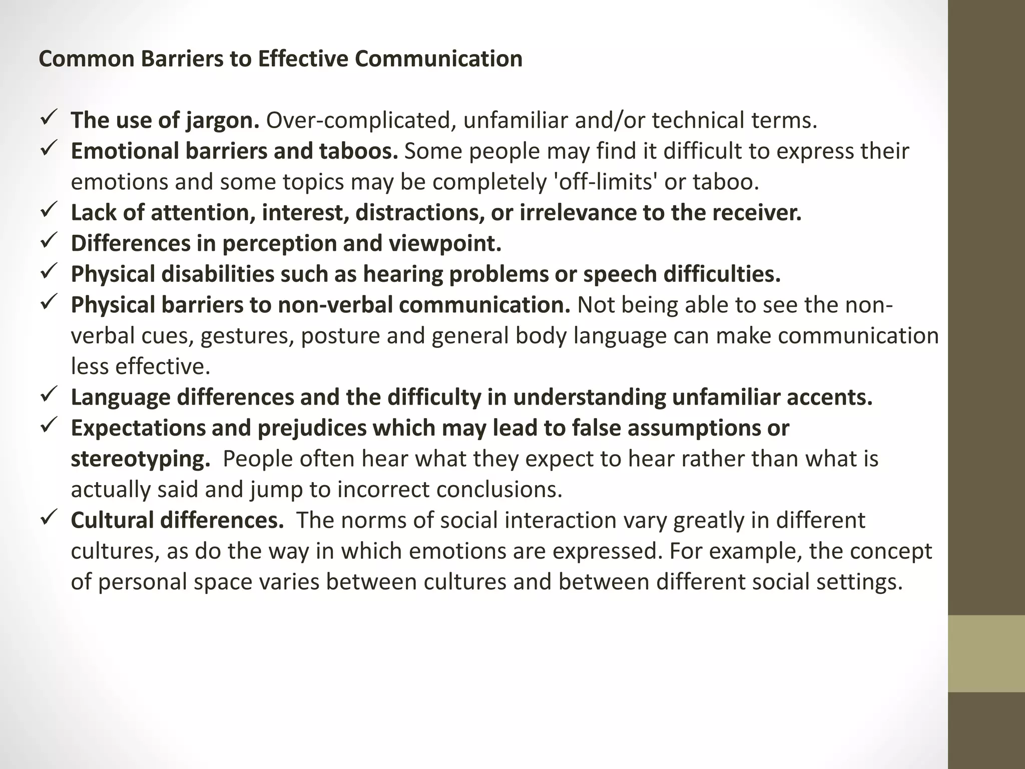 Common Barriers to Effective Communication 
 The use of jargon. Over-complicated, unfamiliar and/or technical terms. 
 Emotional barriers and taboos. Some people may find it difficult to express their 
emotions and some topics may be completely 'off-limits' or taboo. 
 Lack of attention, interest, distractions, or irrelevance to the receiver. 
 Differences in perception and viewpoint. 
 Physical disabilities such as hearing problems or speech difficulties. 
 Physical barriers to non-verbal communication. Not being able to see the non-verbal 
cues, gestures, posture and general body language can make communication 
less effective. 
 Language differences and the difficulty in understanding unfamiliar accents. 
 Expectations and prejudices which may lead to false assumptions or 
stereotyping. People often hear what they expect to hear rather than what is 
actually said and jump to incorrect conclusions. 
 Cultural differences. The norms of social interaction vary greatly in different 
cultures, as do the way in which emotions are expressed. For example, the concept 
of personal space varies between cultures and between different social settings. 
 