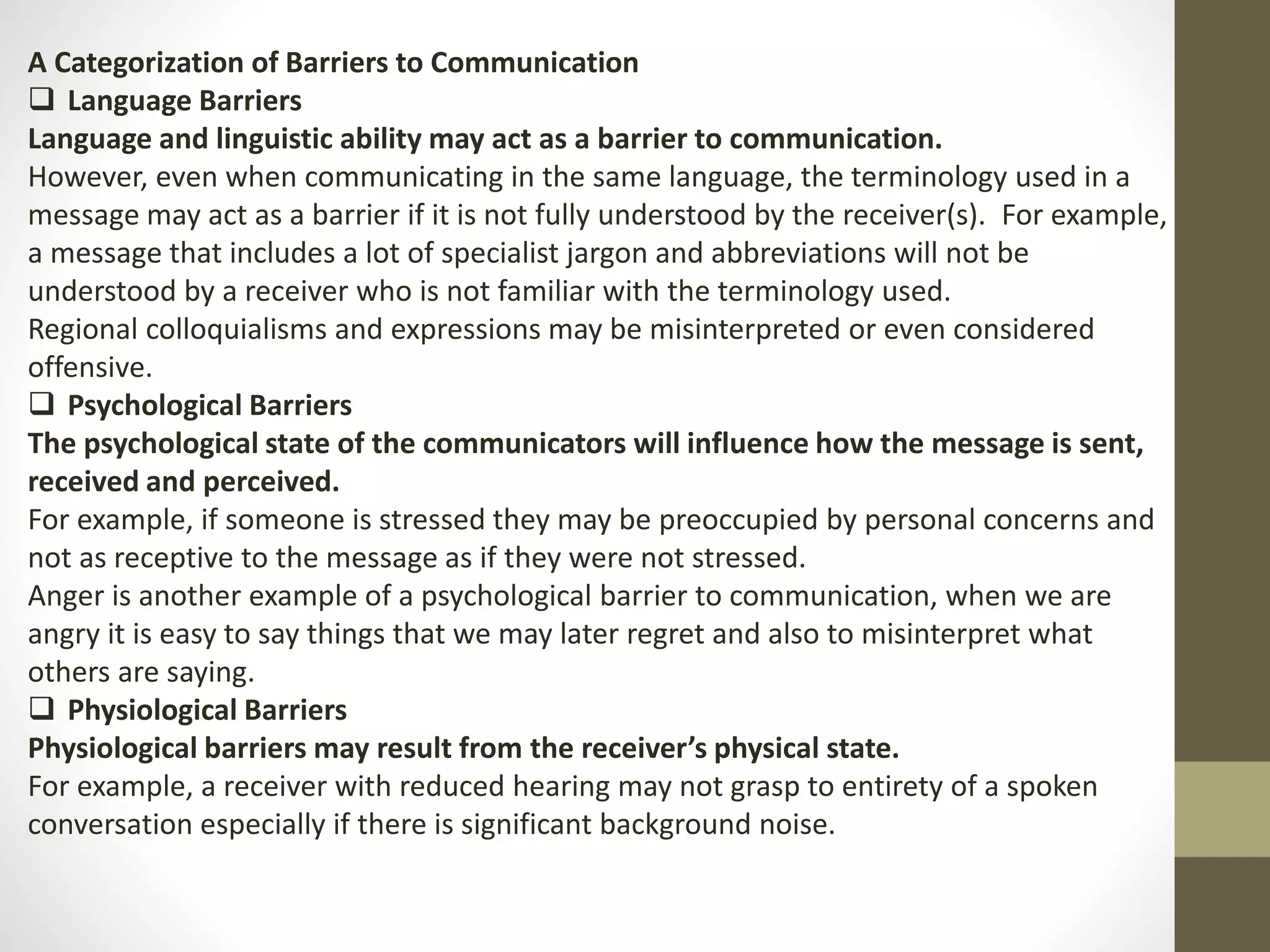 A Categorization of Barriers to Communication 
 Language Barriers 
Language and linguistic ability may act as a barrier to communication. 
However, even when communicating in the same language, the terminology used in a 
message may act as a barrier if it is not fully understood by the receiver(s). For example, 
a message that includes a lot of specialist jargon and abbreviations will not be 
understood by a receiver who is not familiar with the terminology used. 
Regional colloquialisms and expressions may be misinterpreted or even considered 
offensive. 
 Psychological Barriers 
The psychological state of the communicators will influence how the message is sent, 
received and perceived. 
For example, if someone is stressed they may be preoccupied by personal concerns and 
not as receptive to the message as if they were not stressed. 
Anger is another example of a psychological barrier to communication, when we are 
angry it is easy to say things that we may later regret and also to misinterpret what 
others are saying. 
 Physiological Barriers 
Physiological barriers may result from the receiver’s physical state. 
For example, a receiver with reduced hearing may not grasp to entirety of a spoken 
conversation especially if there is significant background noise. 
 