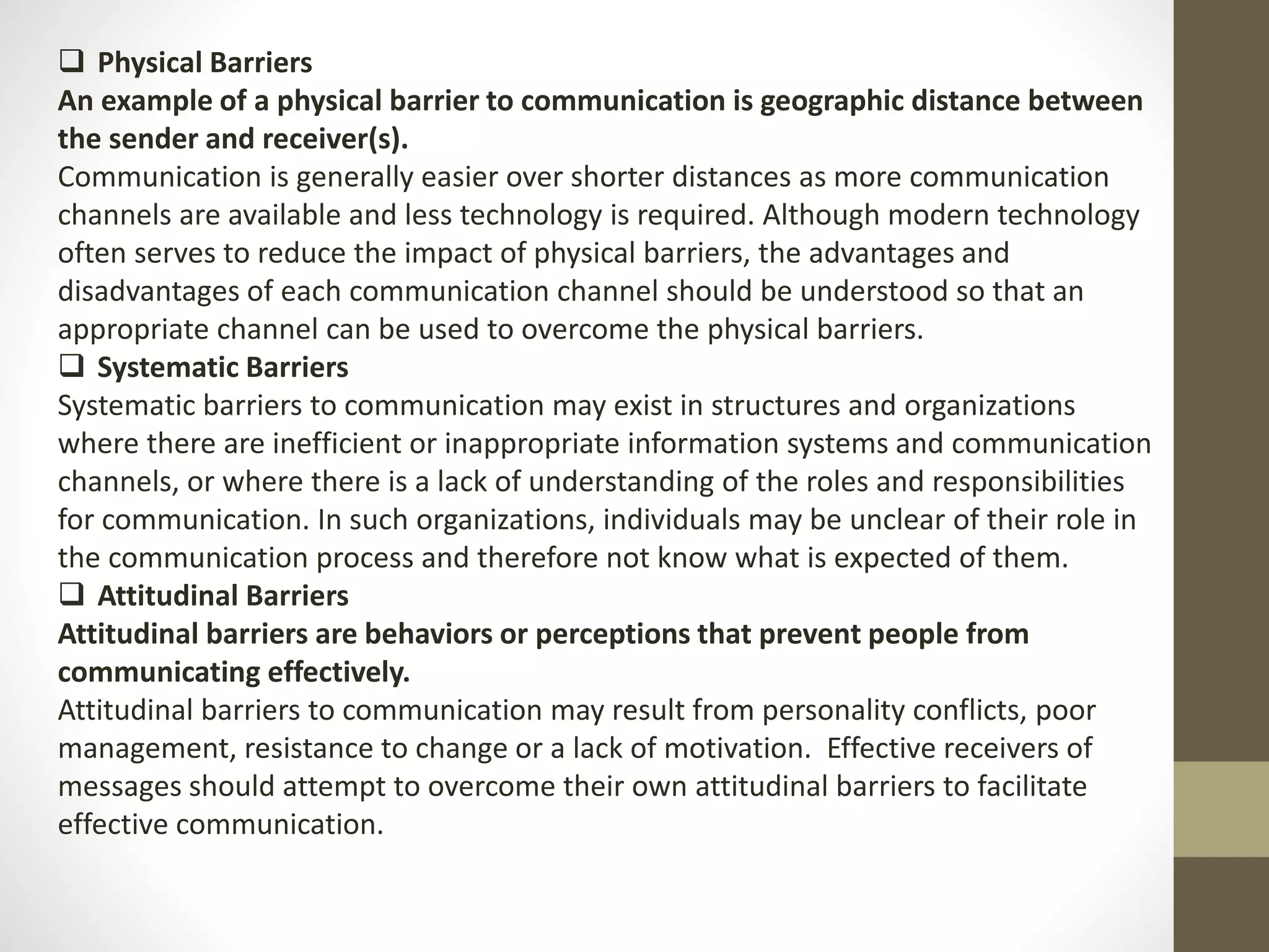  Physical Barriers 
An example of a physical barrier to communication is geographic distance between 
the sender and receiver(s). 
Communication is generally easier over shorter distances as more communication 
channels are available and less technology is required. Although modern technology 
often serves to reduce the impact of physical barriers, the advantages and 
disadvantages of each communication channel should be understood so that an 
appropriate channel can be used to overcome the physical barriers. 
 Systematic Barriers 
Systematic barriers to communication may exist in structures and organizations 
where there are inefficient or inappropriate information systems and communication 
channels, or where there is a lack of understanding of the roles and responsibilities 
for communication. In such organizations, individuals may be unclear of their role in 
the communication process and therefore not know what is expected of them. 
 Attitudinal Barriers 
Attitudinal barriers are behaviors or perceptions that prevent people from 
communicating effectively. 
Attitudinal barriers to communication may result from personality conflicts, poor 
management, resistance to change or a lack of motivation. Effective receivers of 
messages should attempt to overcome their own attitudinal barriers to facilitate 
effective communication. 
