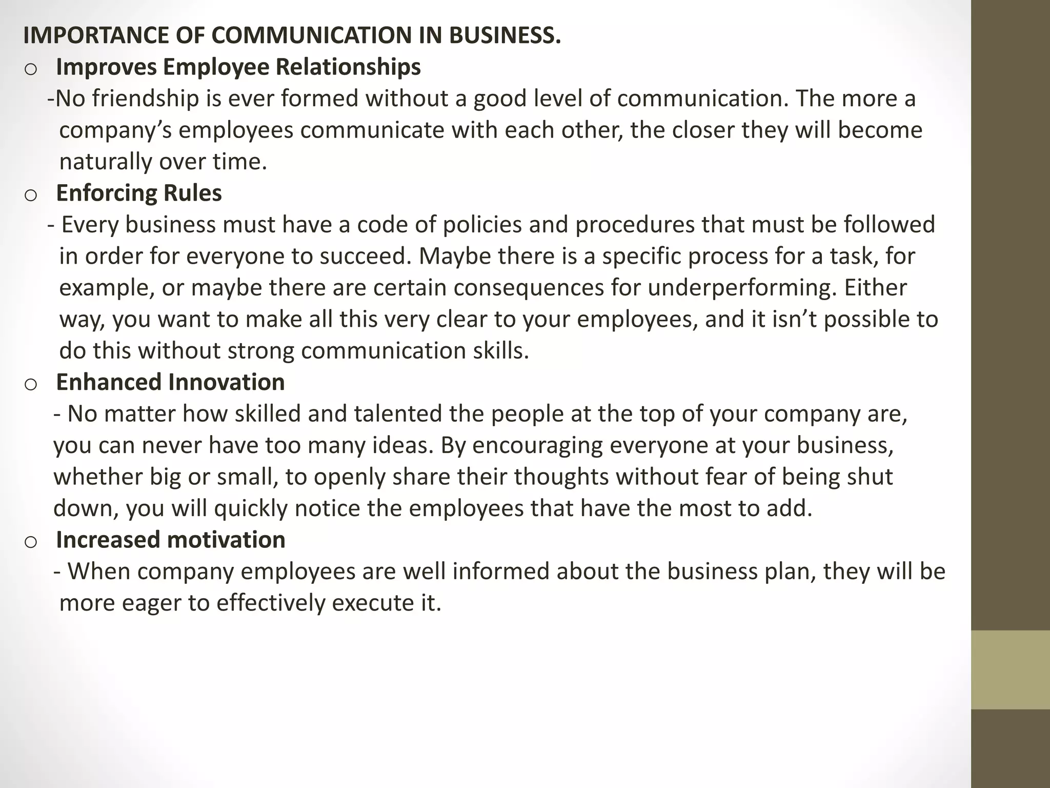 IMPORTANCE OF COMMUNICATION IN BUSINESS. 
o Improves Employee Relationships 
-No friendship is ever formed without a good level of communication. The more a 
company’s employees communicate with each other, the closer they will become 
naturally over time. 
o Enforcing Rules 
- Every business must have a code of policies and procedures that must be followed 
in order for everyone to succeed. Maybe there is a specific process for a task, for 
example, or maybe there are certain consequences for underperforming. Either 
way, you want to make all this very clear to your employees, and it isn’t possible to 
do this without strong communication skills. 
o Enhanced Innovation 
- No matter how skilled and talented the people at the top of your company are, 
you can never have too many ideas. By encouraging everyone at your business, 
whether big or small, to openly share their thoughts without fear of being shut 
down, you will quickly notice the employees that have the most to add. 
o Increased motivation 
- When company employees are well informed about the business plan, they will be 
more eager to effectively execute it. 
 