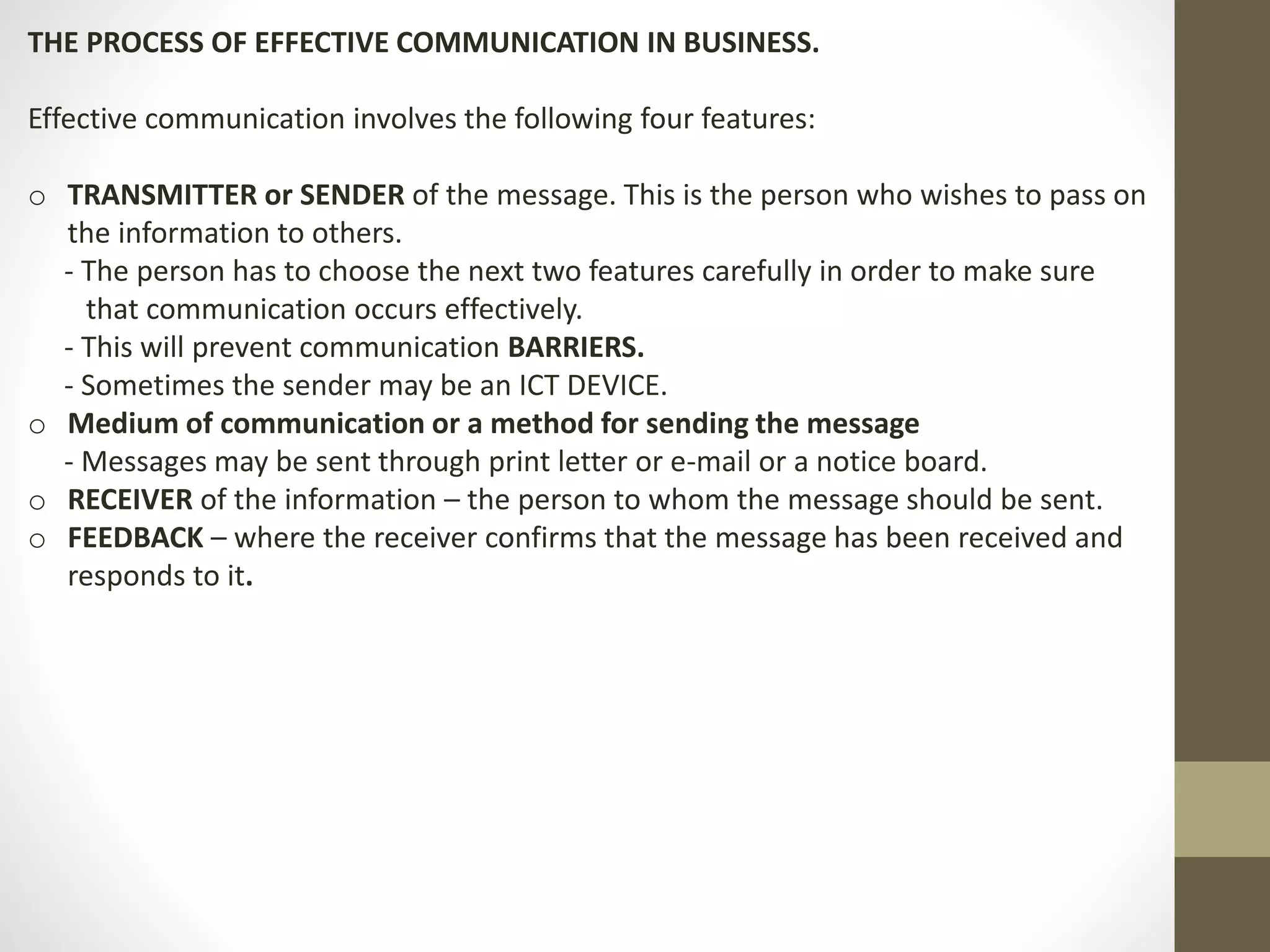 THE PROCESS OF EFFECTIVE COMMUNICATION IN BUSINESS. 
Effective communication involves the following four features: 
o TRANSMITTER or SENDER of the message. This is the person who wishes to pass on 
the information to others. 
- The person has to choose the next two features carefully in order to make sure 
that communication occurs effectively. 
- This will prevent communication BARRIERS. 
- Sometimes the sender may be an ICT DEVICE. 
o Medium of communication or a method for sending the message 
- Messages may be sent through print letter or e-mail or a notice board. 
o RECEIVER of the information – the person to whom the message should be sent. 
o FEEDBACK – where the receiver confirms that the message has been received and 
responds to it. 
 