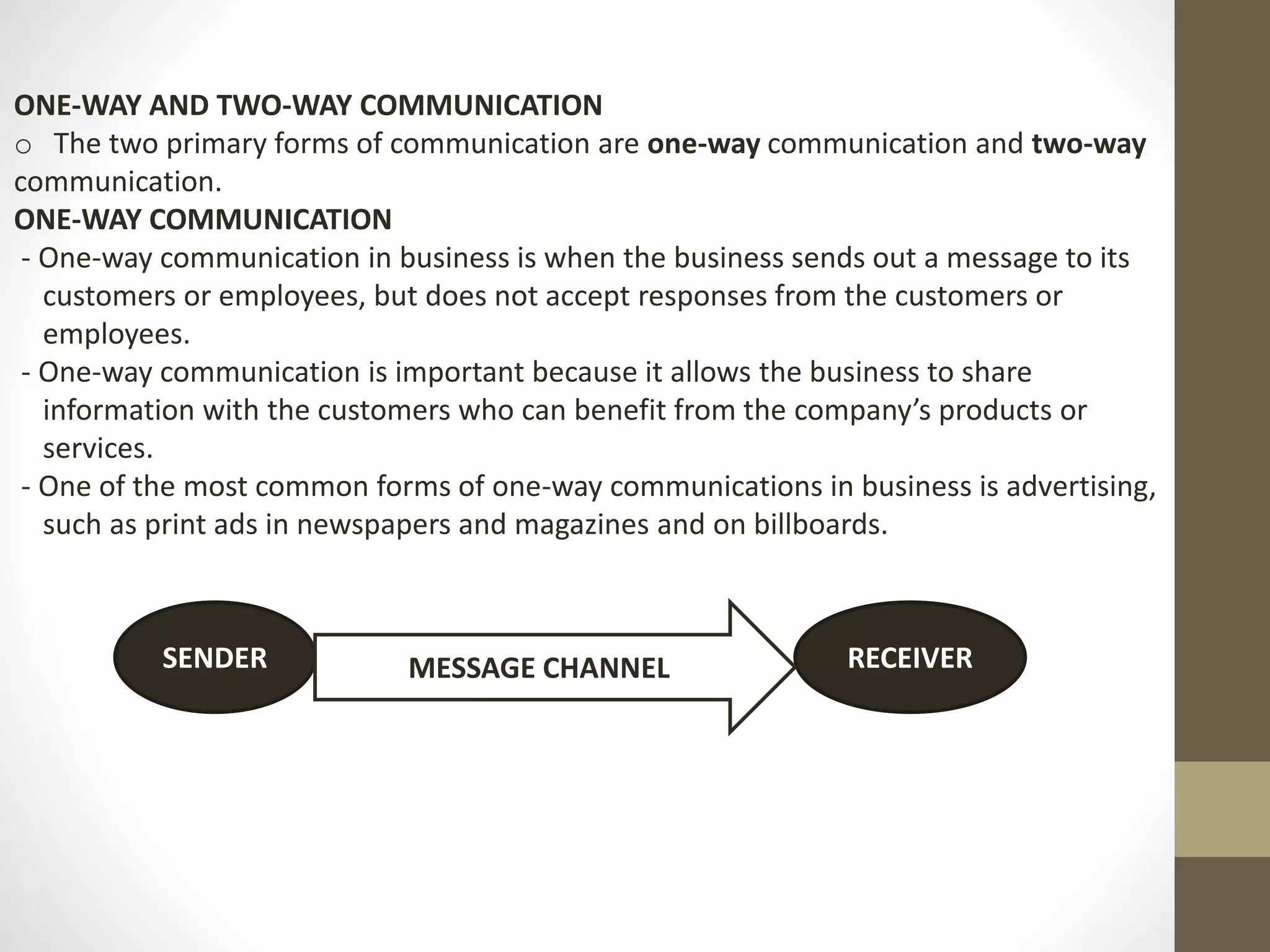ONE-WAY AND TWO-WAY COMMUNICATION 
o The two primary forms of communication are one-way communication and two-way 
communication. 
ONE-WAY COMMUNICATION 
- One-way communication in business is when the business sends out a message to its 
customers or employees, but does not accept responses from the customers or 
employees. 
- One-way communication is important because it allows the business to share 
information with the customers who can benefit from the company’s products or 
services. 
- One of the most common forms of one-way communications in business is advertising, 
such as print ads in newspapers and magazines and on billboards. 
SENDER MESSAGE CHANNEL RECEIVER 
 