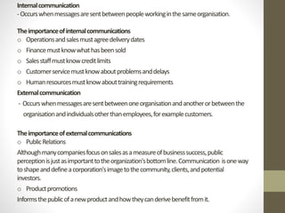 Internal communication 
-Occurs when messages are sent between people working in the same organisation. 
The importance of internal communications 
o Operations and sales must agree delivery dates 
o Finance must know what has been sold 
o Sales staff must know credit limits 
o Customer service must know about problems and delays 
o Human resources must know about training requirements 
External communication 
- Occurs when messages are sent between one organisation and another or between the 
organisation and individuals other than employees, for example customers. 
The importance of external communications 
o Public Relations 
Although many companies focus on sales as a measure of business success, public 
perception is just as important to the organization's bottom line. Communication is one way 
to shape and define a corporation's image to the community, clients, and potential 
investors. 
o Product promotions 
Informs the public of a new product and how they can derive benefit from it. 
 