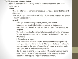 Computer-Aided Communication 
Includes electronic mail (e-mail), intranet and extranet links, and video-conferencing. 
E-mail 
Uses the Internet to transmit and receive computer-generated text and 
documents. 
A recent study found that the average U.S. employee receives thirty-one 
e-mail messages daily. 
Benefits 
Message can be quickly written, edited, and stored. 
Messages can be distributed to one person or thousands. 
Messages can be read, in their entirety, at the convenience of the 
recipient. 
The cost of sending formal e-mail messages is a fraction of the cost 
to print, duplicate, and distribute a comparable letter or brochure. 
Drawbacks 
Information overload. 
Time consuming to read, absorb, and respond to messages daily. 
Messages lack emotional content. The nonverbal cues in a face-to-face 
message or the tone of voice doesn’t come across in e-mail. 
Messages tend to be cold and impersonal. 
Not the best means to convey certain information such as layoffs, 
plant closings, or other messages that might evoke emotional 
responses and require empathy or social support. 
 