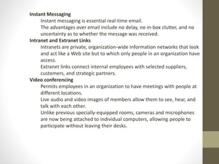 Instant Messaging 
Instant messaging is essential real-time email. 
The advantages over email include no delay, no in-box clutter, and no 
uncertainty as to whether the message was received. 
Intranet and Extranet Links 
Intranets are private, organization-wide information networks that look 
and act like a Web site but to which only people in an organization have 
access. 
Extranet links connect internal employees with selected suppliers, 
customers, and strategic partners. 
Video conferencing 
Permits employees in an organization to have meetings with people at 
different locations. 
Live audio and video images of members allow them to see, hear, and 
talk with each other. 
Unlike previous specially-equipped rooms, cameras and microphones 
are now being attached to individual computers, allowing people to 
participate without leaving their desks. 
 