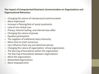 The Impact of Computerized Electronic Communication on Organizations and 
Organizational Behaviour 
o Changing the nature of interpersonal communication 
o More impersonal 
o Increase in flaming/lack of social constraints 
o Lack of non-verbal cues 
o Privacy, internet loafing, and internet love affair 
o Changing the nature of groups 
o Equalize participation 
o The negation of traditional status hierarchy 
o More time to reach consensus 
o Less influence from any one dominant person 
o Changing the nature of organization: virtual organization 
o The blurring of boundaries within the organization 
o The blurring of boundaries between organizations 
o More flat organizations 
o Networked organizations 
o More empowerment 
 
