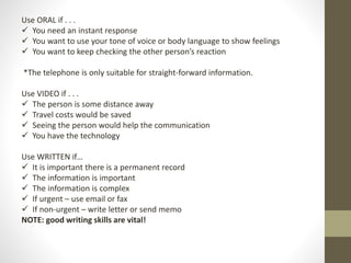 Use ORAL if . . . 
 You need an instant response 
 You want to use your tone of voice or body language to show feelings 
 You want to keep checking the other person’s reaction 
*The telephone is only suitable for straight-forward information. 
Use VIDEO if . . . 
 The person is some distance away 
 Travel costs would be saved 
 Seeing the person would help the communication 
 You have the technology 
Use WRITTEN if… 
 It is important there is a permanent record 
 The information is important 
 The information is complex 
 If urgent – use email or fax 
 If non-urgent – write letter or send memo 
NOTE: good writing skills are vital! 
 