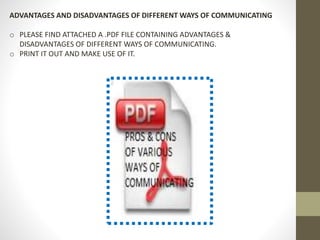ADVANTAGES AND DISADVANTAGES OF DIFFERENT WAYS OF COMMUNICATING 
o PLEASE FIND ATTACHED A .PDF FILE CONTAINING ADVANTAGES & 
DISADVANTAGES OF DIFFERENT WAYS OF COMMUNICATING. 
o PRINT IT OUT AND MAKE USE OF IT. 
 