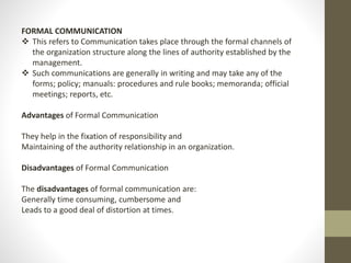 FORMAL COMMUNICATION 
 This refers to Communication takes place through the formal channels of 
the organization structure along the lines of authority established by the 
management. 
 Such communications are generally in writing and may take any of the 
forms; policy; manuals: procedures and rule books; memoranda; official 
meetings; reports, etc. 
Advantages of Formal Communication 
They help in the fixation of responsibility and 
Maintaining of the authority relationship in an organization. 
Disadvantages of Formal Communication 
The disadvantages of formal communication are: 
Generally time consuming, cumbersome and 
Leads to a good deal of distortion at times. 
 