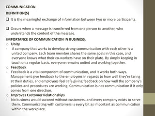 COMMUNICATION 
DEFINITION(S) 
 It is the meaningful exchange of information between two or more participants. 
 Occurs when a message is transferred from one person to another, who 
understands the content of the message. 
IMPORTANCE OF COMMUNICATION IN BUSINESS. 
o Unity 
- A company that works to develop strong communication with each other is a 
united company. Each team member shares the same goals in this case, and 
everyone knows what their co-workers have on their plate. By simply keeping in 
touch on a regular basis, everyone remains united and working together. 
o Feedback 
- Feedback is a vital component of communication, and it works both ways. 
Management give feedback to the employees in regards to how well they’re faring 
at their duties, and employees feel safe giving feedback on how well the company’s 
policies and procedures are working. Communication is not communication if it only 
comes from one direction. 
o Improves Customer Relationships 
- No business would succeed without customers, and every company exists to serve 
them. Communicating with customers is every bit as important as communication 
within the workplace. 
 
